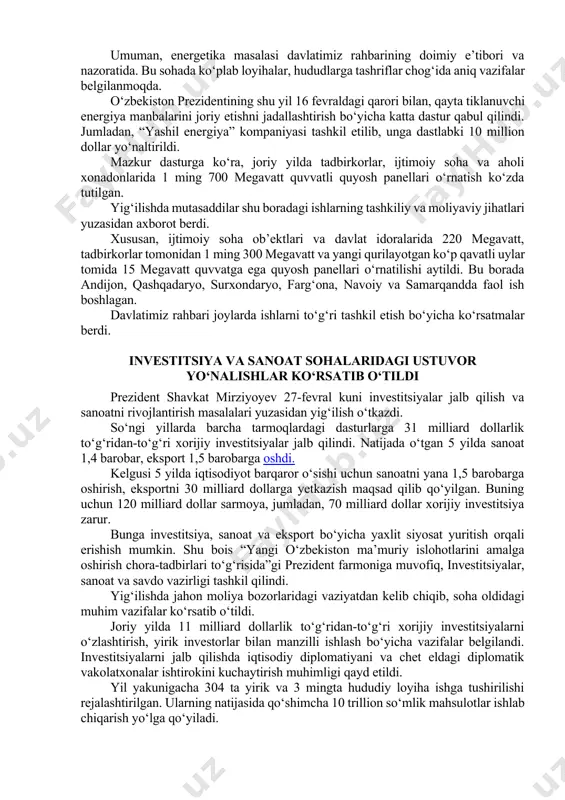 orqali xonadonlarga beriladigan elektr energiyasi 50 foizga ko‘payadi. umuman, energetika masalasi davlatimiz rahbarining doimiy e’tibori va nazoratida. bu sohada ko‘plab loyihalar, hududlarga tashriflar chog‘ida aniq vazifalar belgilanmoqda. o‘zbekiston prezidentining shu yil 16 fevraldagi qarori bilan, qayta tiklanuvchi energiya manbalarini joriy etishni jadallashtirish bo‘yicha katta dastur qabul qilindi. jumladan, “yashil energiya” kompaniyasi tashkil etilib, unga dastlabki 10 million dollar yo‘naltirildi. mazkur dasturga ko‘ra, joriy yilda tadbirkorlar, ijtimoiy soha va aholi xonadonlarida 1 ming 700 megavatt quvvatli quyosh panellari o‘rnatish ko‘zda tutilgan. yig‘ilishda mutasaddilar shu boradagi ishlarning tashkiliy va moliyaviy jihatlari yuzasidan axborot berdi. xususan, ijtimoiy soha ob’ektlari va davlat idoralarida 220 megavatt, tadbirkorlar tomonidan 1 ming 300 megavatt va yangi qurilayotgan ko‘p qavatli uylar tomida 15 megavatt quvvatga ega quyosh panellari o‘rnatilishi aytildi. bu borada andijon, qashqadaryo, surxondaryo, farg‘ona, navoiy va samarqandda faol ish boshlagan. davlatimiz rahbari joylarda ishlarni to‘g‘ri tashkil etish bo‘yicha ko‘rsatmalar berdi. investitsiya va sanoat sohalaridagi ustuvor yo‘nalishlar …