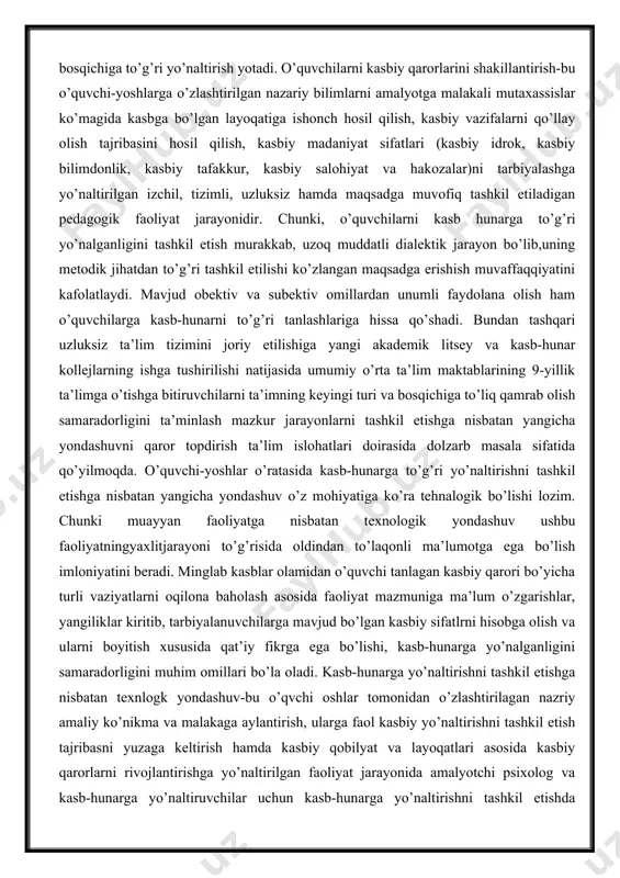 tashqari uzluksiz ta’lim tizimini joriy etilishiga yangi akademik litsey va kasb-hunar kollejlarning ishga tushirilishi natijasida umumiy o’rta ta’lim maktablarining 9-yillik ta’limga o’tishga bitiruvchilarni ta’imning keyingi turi va bosqichiga to’liq qamrab olish samaradorligini ta’minlash mazkur jarayonlarni tashkil etishga nisbatan yangicha yondashuvni qaror topdirish ta’lim islohatlari doirasida dolzarb masala sifatida qo’yilmoqda. o’quvchi-yoshlar o’ratasida kasb-hunarga to’g’ri yo’naltirishni tashkil etishga nisbatan yangicha yondashuv o’z mohiyatiga ko’ra tehnalogik bo’lishi lozim. chunki muayyan faoliyatga nisbatan texnologik yondashuv ushbu faoliyatningyaxlitjarayoni to’g’risida oldindan to’laqonli ma’lumotga ega bo’lish imloniyatini beradi. minglab kasblar olamidan o’quvchi tanlagan kasbiy qarori bo’yicha turli vaziyatlarni oqilona baholash asosida faoliyat mazmuniga ma’lum o’zgarishlar, yangiliklar kiritib, tarbiyalanuvchilarga mavjud bo’lgan kasbiy sifatlrni hisobga olish va ularni boyitish xususida qat’iy fikrga ega bo’lishi, kasb-hunarga yo’nalganligini samaradorligini muhim omillari bo’la oladi. kasb-hunarga yo’naltirishni tashkil etishga nisbatan texnlogk yondashuv-bu o’qvchi oshlar tomonidan o’zlashtirilagan nazriy amaliy ko’nikma va malakaga aylantirish, ularga faol kasbiy yo’naltirishni tashkil etish tajribasni yuzaga keltirish hamda kasbiy …