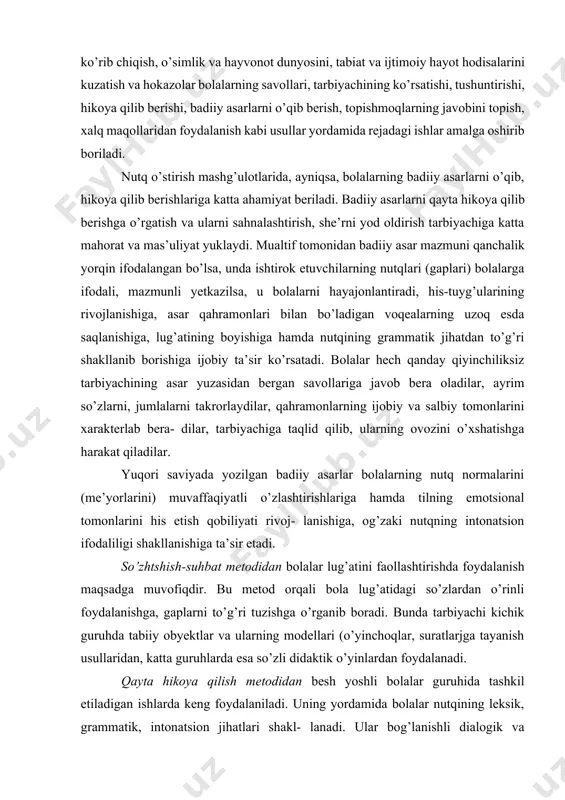 ak-atrofni o’rab olgan obycktlar va hodisalar bilan tanishtirish ni so’z bilan bog’lab olib borislmi nazarda tutmoq zarur. bunda, albatta, tanishtirish, tushuntirish nietodlaridan foydalanib. hodisalarning o’zaro bog’liqligi, munosabatlari hisobga olinadi. chunonchi: predmetlarni kuzatish va tekshirish, o’yinchoqlarni va illustratsiyalarni (rasmlarni) ko’rib chiqish, o’simlik va hayvonot dunyosini, tabiat va ijtimoiy hayot hodisalarini kuzatish va hokazolar bolalarning savollari, tarbiyachining ko’rsatishi, tushuntirishi, hikoya qilib berishi, badiiy asarlarni o’qib berish, topishmoqlarning javobini topish, xalq maqollaridan foydalanish kabi usullar yordamida rejadagi ishlar amalga oshirib boriladi. nutq o’stirish mashg’ulotlarida, ayniqsa, bolalarning badiiy asarlarni o’qib, hikoya qilib berishlariga katta ahamiyat beriladi. badiiy asarlarni qayta hikoya qilib berishga o’rgatish va ularni sahnalashtirish, she’rni yod oldirish tarbiyachiga katta mahorat va mas’uliyat yuklaydi. mualtif tomonidan badiiy asar mazmuni qanchalik yorqin ifodalangan bo’lsa, unda ishtirok etuvchilarning nutqlari (gaplari) bolalarga ifodali, mazmunli yetkazilsa, u bolalarni hayajonlantiradi, his-tuyg’ularining rivojlanishiga, asar qahramonlari bilan bo’ladigan voqealarning uzoq esda saqlanishiga, lug’atining boyishiga hamda nutqining grammatik jihatdan to’g’ri shakllanib …