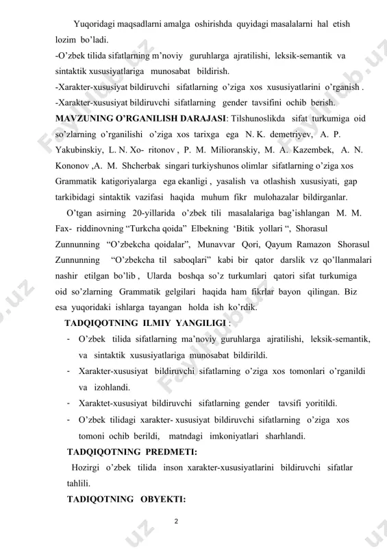 yum ramazon shorasul zunnunning “o’zbekcha til saboqlari” kabi bir qator darslik vz qo’llanmalari nashir etilgan bo’lib , ularda boshqa so’z turkumlari qatori sifat turkumiga oid so’zlarning grammatik gelgilari haqida ham fikrlar bayon qilingan. biz esa yuqoridaki ishlarga tayangan holda ish ko’rdik. tadqiqotning ilmiy yangiligi : · o’zbek tilida sifatlarning ma’noviy guruhlarga ajratilishi, leksik-semantik, va sintaktik xususiyatlariga munosabat bildirildi. · xarakter-xususiyat bildiruvchi sifatlarning o’ziga xos tomonlari o’rganildi va izohlandi. · xaraktet-xususiyat bildiruvchi sifatlarning gender tavsifi yoritildi. · o’zbek tilidagi xarakter- xususiyat bildiruvchi sifatlarning o’ziga xos tomoni ochib berildi, matndagi imkoniyatlari sharhlandi. tadqiqotning predmeti: hozirgi o’zbek tilida inson xarakter-xususiyatlarini bildiruvchi sifatlar tahlili. tadiqotning obyekti: tadqiqotning obyekti sifatida o’zbek yozuvchi va shoirlarining asarlari, matbuot materiallari, shuningdek besh tomli “ o’zbek tilining izohli lug’ati”, “o’bek tilining etimalogik lug’ati” kabi manbalardan foydalanilgan faktik dalilar xizmat qiladi. tadqiqotning ilmiy ahamiyati. ish nazariy jihatdan insonning xarakter-xususiyatlarini bildiruvchi sifatlarga xos holatlarni chuqurroq anglashga asos yaratdi. amaliy jihatdan esa …