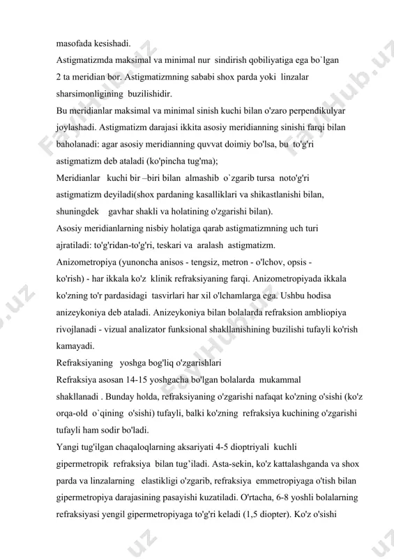 h kuchi bilan o'zaro perpendikulyar joylashadi. astigmatizm darajasi ikkita asosiy meridianning sinishi farqi bilan baholanadi: agar asosiy meridianning quvvat doimiy bo'lsa, bu to'g'ri astigmatizm deb ataladi (ko'pincha tug'ma); meridianlar kuchi bir –biri bilan almashib o`zgarib tursa noto'g'ri astigmatizm deyiladi(shox pardaning kasalliklari va shikastlanishi bilan, shuningdek gavhar shakli va holatining o'zgarishi bilan). asosiy meridianlarning nisbiy holatiga qarab astigmatizmning uch turi ajratiladi: to'g'ridan-to'g'ri, teskari va aralash astigmatizm. anizometropiya (yunoncha anisos - tengsiz, metron - o'lchov, opsis - ko'rish) - har ikkala ko'z klinik refraksiyaning farqi. anizometropiyada ikkala ko'zning to'r pardasidagi tasvirlari har xil o'lchamlarga ega. ushbu hodisa anizeykoniya deb ataladi. anizeykoniya bilan bolalarda refraksion ambliopiya rivojlanadi - vizual analizator funksional shakllanishining buzilishi tufayli ko'rish kamayadi. refraksiyaning yoshga bog'liq o'zgarishlari refraksiya asosan 14-15 yoshgacha bo'lgan bolalarda mukammal shakllanadi . bunday holda, refraksiyaning o'zgarishi nafaqat ko'zning o'sishi (ko'z orqa-old o`qining o'sishi) tufayli, balki ko'zning refraksiya kuchining o'zgarishi tufayli ham sodir bo'ladi. yangi tug'ilgan chaqaloqlarning …