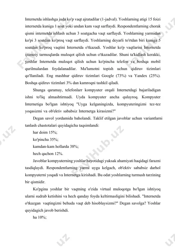 llarda 38%; hech qachon 12%. javoblar kompyuterning yoshlar hayotidagi yuksak ahamiyati haqidagi farazni tasdiqlaydi. respondentlarning yarmi uyga kelgach, ob'ektiv sababsiz darhol kompyuterni yoqadi va internetga kirishadi. bu odat yoshlarning turmush tarzining bir qismidir. ko'pgina yoshlar bir vaqtning o'zida virtual muloqotga bo'lgan ishtiyoq ularni sudrab ketishini va hech qanday foyda keltirmasligini bilishadi. "internetda o'tkazgan vaqtingizni behuda vaqt deb hisoblaysizmi?" degan savolga? yoshlar quyidagich javob berishdi. ha 10%; yo'qdan ko'ra ha 42%; ha emas, balki 22%; yo'q 26%. ya'ni, so'rovda qatnashganlarning yarmi internetda o'tkazgan vaqtni ko'pincha behuda vaqt deb hisoblash mumkin degan fikrga qo'shiladi. bundan xulosa qilish mumkinki, yoshlar internetda davlat xizmatlaridan faol foydalanmaydilar. ko’rinib turibdiki, yoshlarga qaratilgan davlat xizmatlari ko’lamini kengaytirish zarur. tadqiqot natijalari internet muhitining o’zbekistonlik yoshlar auditoriyasiga ta'sirining yuqori darajasini tasdiqlaydi. raqamlashtirish sharoitida yoshlar internetda ishlash uchun vaqtni samarali taqsimlashni o’rganishlari kerak. internetning yoshlarga salbiy ta’sirini kamaytirish uchun yoshlarning internetdagi xatti- harakatlari bo’yicha tizimli tadqiqotlarni kengaytirish zarur. olingan bilimlarni …