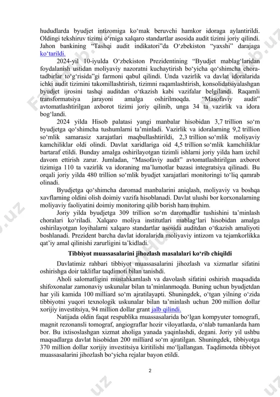 alga oshirish bo‘yicha ko‘rsatmalar berdi. kambag‘allikni qisqartirish va bandlik vazirligiga bu vazifalarning bajarilishini qat’iy nazoratga olish topshirildi. har bir loyiha, har bir chora-tadbir elektron platformaga kiritilib, yaratilgan ish o‘rinlari soliq bazasida tekshirilishi belgilandi. mahalliy hokimlik xodimlari va “mahalla yettiligi” uchun o‘quvlar tashkil etish, yaxshi tajribalarni targ‘ib qilish muhimligi aytildi. moliyaviy nazorat rejalari bo‘yicha axborot berildi prezident shavkat mirziyoyev joriy yil 20-yanvar kuni hisob palatasi tomonidan 2024-yilda amalga oshirilgan ishlar va 2025-yilgi asosiy vazifalarga oid taqdimot bilan tanishdi. mablag‘larning maqsadli ishlatilishi va dasturlar samaradorligida moliyaviy nazorat muhim. so‘nggi yillarda hisob palatasining ish uslubi o‘zgartirilib, hududlarda byudjet intizomiga ko‘mak beruvchi hamkor idoraga aylantirildi. oldingi tekshiruv tizimi o‘rniga xalqaro standartlar asosida audit tizimi joriy qilindi. jahon bankining “tashqi audit indikatori”da o‘zbekiston “yaxshi” darajaga ko‘tarildi. 2024-yil 10-iyulda o‘zbekiston prezidentining “byudjet mablag‘laridan foydalanish ustidan moliyaviy nazoratni kuchaytirish bo‘yicha qo‘shimcha chora-tadbirlar to‘g‘risida”gi farmoni qabul qilindi. unda vazirlik va davlat idoralarida ichki audit tizimini takomillashtirish, tizimni raqamlashtirish, …