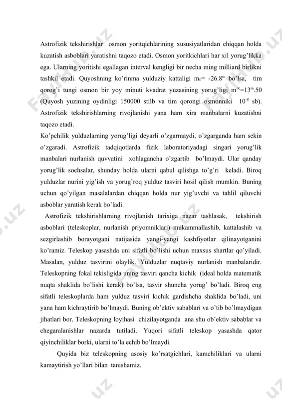 leskopning fokal tekisligida uning tasviri qancha kichik (ideal holda matematik nuqta shaklida bo’lishi kerak) bo’lsa, tasvir shuncha yorug’ bo’ladi. biroq eng sifatli teleskoplarda ham yulduz tasviri kichik gardishcha shaklida bo’ladi, uni yana ham kichraytirib bo’lmaydi. buning ob’ektiv sabablari va o’tib bo’lmaydigan jihatlari bor. teleskopning loyihasi chizilayotganda ana shu ob’ektiv sabablar va chegaralanishlar nazarda tutiladi. yuqori sifatli teleskop yasashda qator qiyinchiliklar borki, ularni to’la echib bo’lmaydi. quyida biz teleskopning asosiy ko’rsatgichlari, kamchiliklari va ularni kamaytirish yo’llari bilan tanishamiz. teleskop yordamida mashaqqat bilan yig’ilayotgan nurlanish oqimini oqilona metodlar bilan o’lchash va tahlil qilish kerak bo’ladi. buning uchun maxsus yasalgan nurlanish priyomniklari qo’llashga, kuchli kosmik “shovqin” ichidan bizga kerakli yulduzning kuchsiz “ovozini” ajratib olishga to’g’ri keladi. bu jihatdan astrofizik tekshirishlar fizik laboratoriyada bajariladigan tadqiqotlardan keskin farq qiladi. astrofizik tekshirish ob’ektlarining nurlanishi keng spektral diapazonni o’z ichiga olishi mumkin. ob’ekt to’g’risida to’la va aniq ma’lumotlar uning spektrini barcha qismlari (gamma nurlardan to radionurlanishgacha) ni …