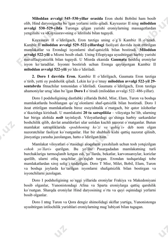 qa ahamoniylar urug`i asos solgan parsua – ya`ni eron davlati tashkil topadi. kayxusrav ii g`arbda lidiya shohi kraz qo`shinlarini, shimolda armanlarni yengib, butun kichik osiyoni bosib oladi. lidiya poytaxti sardi talanib, shoh kraz asir olinadi va o`ldiriladi. miloddan avvalgi 545–530-yillar orasida eron shohi bobilni ham bosib olib, hind daryosigacha bo`lgan yerlarni istilo qiladi. kayxusrav ii ning miloddan avvalgi 530–529-yilda turonga qilgan yurishi eroniylarning massagetlardan yengilishi va «kayxusrav»ning o`ldirilishi bilan tugaydi. kayxusrav ii o`ldirilgach, eron taxtiga uning o`g`li kambiz ii o`tiradi. kambiz ii miloddan avvalgi 529–522-yillardagi faoliyati davrida itoat ettirilgan mamlakatlar va erondagi isyonlarni shaf-qatsizlik bilan bostiradi. miloddan avvalgi 522-yili u misrni bosib oladi. uning efiopiyaga uyushtirgan harbiy yurishi muvaffaqiyatsizlik bilan tugaydi. u misrda ekanida gaumata boshliq eroniylar isyon ko`taradilar. isyonni bostirish uchun eronga qaytayotgan kambiz ii miloddan avvalgi 522-yili yo`lda o`ldiriladi. 2. doro i davrida eron. kambiz ii o`ldirilgach, gaumata eron taxtiga o`tirib, yetti oy podsholik qiladi. lekin ko`p o`tmay …
