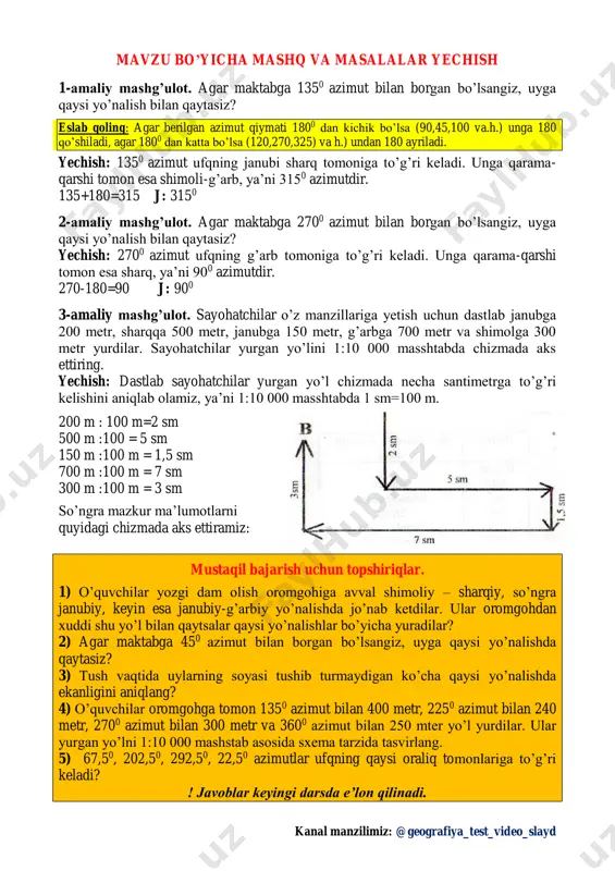 bga 150 metr, g’arbga 700 metr va shimolga 300 metr yurdilar. sayohatchilar yurgan yo’lini 1:10 000 masshtabda chizmada aks ettiring. yechish: dastlab sayohatchilar yurgan yo’l chizmada necha santimetrga to’g’ri kelishini aniqlab olamiz, ya’ni 1:10 000 masshtabda 1 sm=100 m. 200 m : 100 m=2 sm 500 m :100 = 5 sm 150 m :100 m = 1,5 sm 700 m :100 m = 7 sm 300 m :100 m = 3 sm so’ngra mazkur ma’lumotlarni quyidagi chizmada aks ettiramiz: mustaqil bajarish uchun topshiriqlar. 1) o’quvchilar yozgi dam olish oromgohiga avval shimoliy – sharqiy, so’ngra janubiy, keyin esa janubiy-g’arbiy yo’nalishda jo’nab ketdilar. ular oromgohdan xuddi shu yo’l bilan qaytsalar qaysi yo’nalishlar bo’yicha yuradilar? 2) agar maktabga 450 azimut bilan borgan bo’lsangiz, uyga qaysi yo’nalishda qaytasiz? 3) tush vaqtida uylarning soyasi tushib turmaydigan ko’cha qaysi yo’nalishda ekanligini aniqlang? 4) o’quvchilar oromgohga tomon 1350 azimut bilan 400 metr, 2250 azimut bilan 240 metr, …