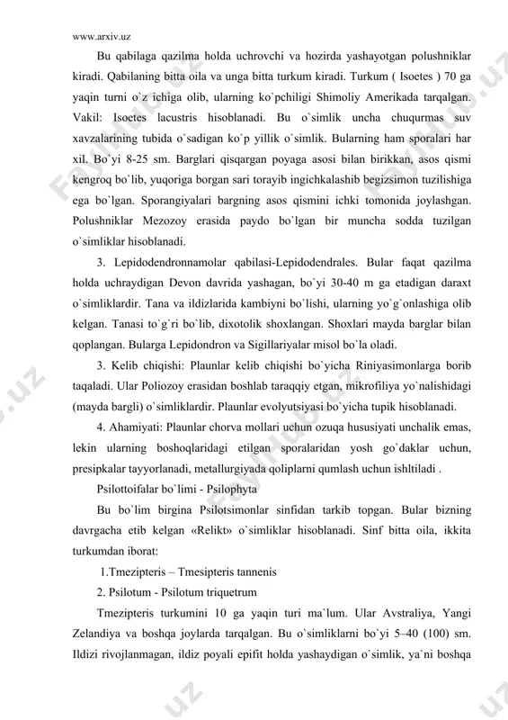 resipkalar tayyorlanadi, metallurgiyada qoliplarni qumlash uchun ishltiladi . psilottoifalar bo`limi - psilophyta bu bo`lim birgina psilotsimonlar sinfidan tarkib topgan. bular bizning davrgacha etib kelgan «relikt» o`simliklar hisoblanadi. sinf bitta oila, ikkita turkumdan iborat: 1.tmezipteris – tmesipteris tannenis 2. psilotum - psilotum triquetrum tmezipteris turkumini 10 ga yaqin turi ma`lum. ular avstraliya, yangi zelandiya va boshqa joylarda tarqalgan. bu o`simliklarni bo`yi 5–40 (100) sm. ildizi rivojlanmagan, ildiz poyali epifit holda yashaydigan o`simlik, ya`ni boshqa o`simlik tanasida substrat sifatida foydalaniladi. ildizpoyalaridan novdalar o`sib chiqib, ular daraxt tanasida osilib turadi. novdalar oddiy ba`zan dixotomik tarzida shakllanadi. barglari lantsetsimon tuzilishiga ega. poyaning ustki qismlaridagi vegetativ barglar orasida sporofillar bor. ular ikkiga ajralgan bo`lib, o`rtasida ikkita sporangiy hosil buladi. har ikkala qo`shilib sinangiyni hosil qiladi. sporalari bir xil. gametofiti bir uyli ayrim jinsli, tuproq ostida rivojlanadi. psilotum 2 turdan iborat bo`lib, ular er sharining tropik va subtropik hududlarida tarqalgan. bu o`simlik ham erda yoki daraxt …