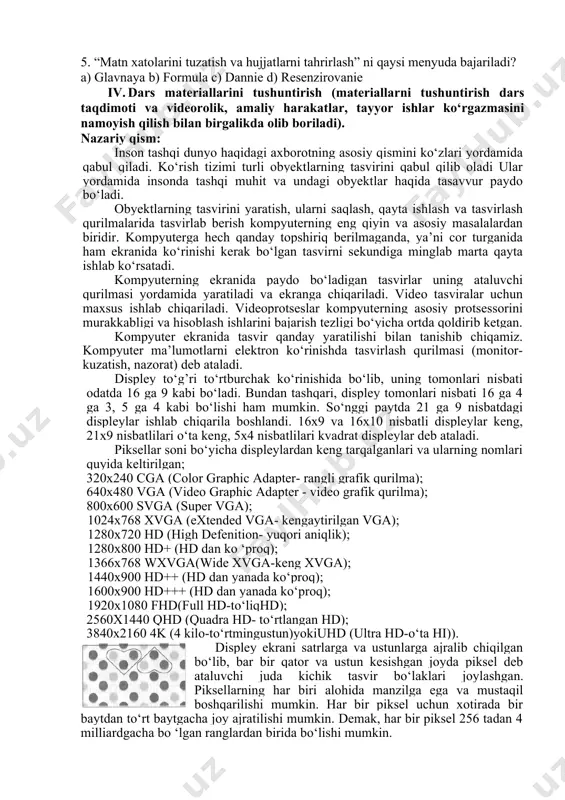 biror rasm, diagramma kabi obyektlarni joylashtirishga mo‘ljallangan b) jadvallardagi ma’lumotlarni kiritishga va tahrirlashga mo‘ljallangan c) matn xatolarini tuzatish va hujjatlarni tahrirlash d) jadval varaqlarini bosmaga chiqarish uchun 5. “matn xatolarini tuzatish va hujjatlarni tahrirlash” ni qaysi menyuda bajariladi? a) glavnaya b) formula c) dannie d) resenzirovanie iv. dars materiallarini tushuntirish (materiallarni tushuntirish dars taqdimoti va videorolik, amaliy harakatlar, tayyor ishlar ko‘rgazmasini namoyish qilish bilan birgalikda olib boriladi). nazariy qism: inson tashqi dunyo haqidagi axborotning asosiy qismini ko‘zlari yordamida qabul qiladi. ko‘rish tizimi turli obyektlarning tasvirini qabul qilib oladi ular yordamida insonda tashqi muhit va undagi obyektlar haqida tasavvur paydo bo‘ladi. obyektlarning tasvirini yaratish, ularni saqlash, qayta ishlash va tasvirlash qurilmalarida tasvirlab berish kompyuterning eng qiyin va asosiy masalalardan biridir. kompyuterga hech qanday topshiriq berilmaganda, ya’ni cor turganida ham ekranida ko‘rinishi kerak bo‘lgan tasvirni sekundiga minglab marta qayta ishlab ko‘rsatadi. kompyuterning ekranida paydo bo‘ladigan tasvirlar uning ataluvchi qurilmasi yordamida yaratiladi va …