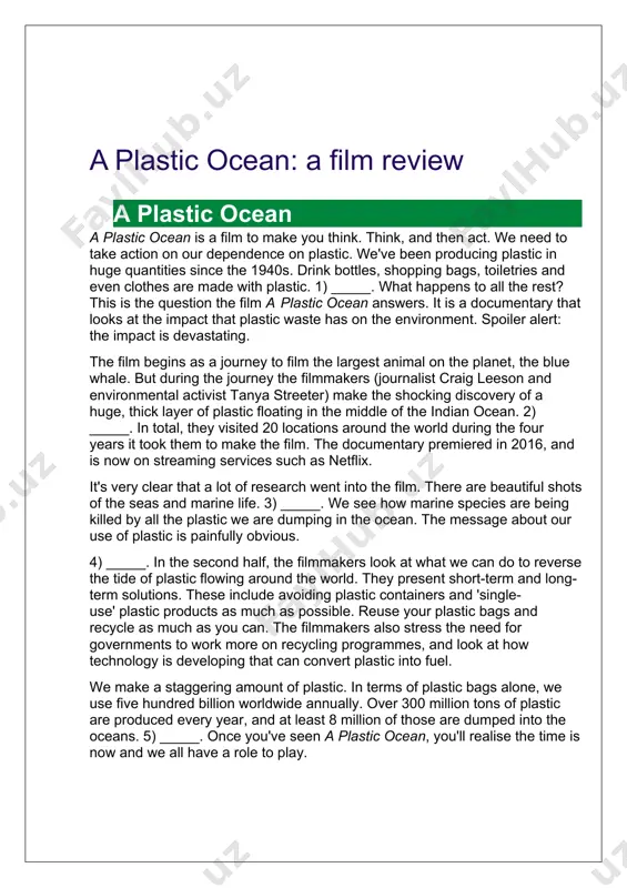 llion tons of plastic are produced every year, and at least 8 million of those are dumped into the oceans. 5) _____. once you've seen a plastic ocean, you'll realise the time is now and we all have a role to play. reading b2: 'a plastic ocean': a film review – 1 match the missing sentences with the correct place in the text (1–5). 5 items remaining · but the film doesn't only present the negative side. · this prompts them to travel around the world to look at other areas that have been affected. · these are contrasted with scenes of polluted cities and dumps full of plastic rubbish. · we live in a world full of plastic, and only a small proportion is recycled. · the results are disastrous, but it isn't too late to change. 1 2 3 4 5 reading b2: 'a plastic ocean': a film …
