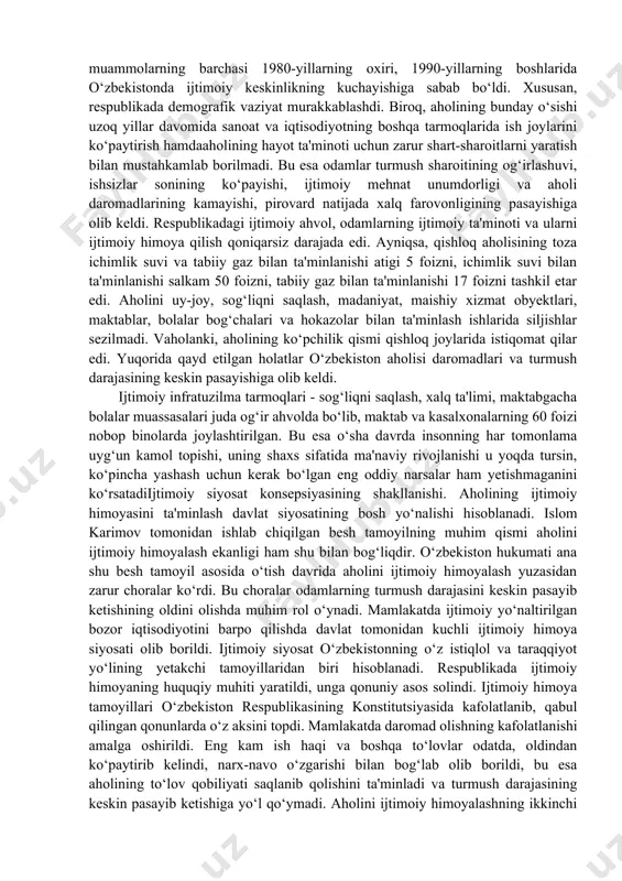 on aholisining ham yashash sharoitlarini og‘irlashtirib, uni ko‘plab muammolar iskanjasiga solib qo‘ydi. bu muammolarning barchasi 1980-yillarning oxiri, 1990-yillarning boshlarida o‘zbekistonda ijtimoiy keskinlikning kuchayishiga sabab bo‘ldi. xususan, respublikada demografik vaziyat murakkablashdi. biroq, aholining bunday o‘sishi uzoq yillar davomida sanoat va iqtisodiyotning boshqa tarmoqlarida ish joylarini ko‘paytirish hamdaaholining hayot ta'minoti uchun zarur shart-sharoitlarni yaratish bilan mustahkamlab borilmadi. bu esa odamlar turmush sharoitining og‘irlashuvi, ishsizlar sonining ko‘payishi, ijtimoiy mehnat unumdorligi va aholi daromadlarining kamayishi, pirovard natijada xalq farovonligining pasayishiga olib keldi. respublikadagi ijtimoiy ahvol, odamlarning ijtimoiy ta'minoti va ularni ijtimoiy himoya qilish qoniqarsiz darajada edi. ayniqsa, qishloq aholisining toza ichimlik suvi va tabiiy gaz bilan ta'minlanishi atigi 5 foizni, ichimlik suvi bilan ta'minlanishi salkam 50 foizni, tabiiy gaz bilan ta'minlanishi 17 foizni tashkil etar edi. aholini uy-joy, sog‘liqni saqlash, madaniyat, maishiy xizmat obyektlari, maktablar, bolalar bog‘chalari va hokazolar bilan ta'minlash ishlarida siljishlar sezilmadi. vaholanki, aholining ko‘pchilik qismi qishloq joylarida istiqomat qilar edi. yuqorida …
