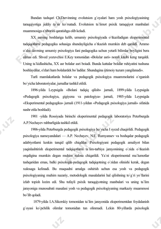 li mamlakatlarda bolalar va pedagogik psixologiya muam​molarini o`rganish bo`yicha laboratoriyalar, jurnallar tashkil etil​di. 1896-yilda leypsigda «bolani tadqiq qilish» jurnali, 1899-yilda leypsigda «pedagogik psixologiya, gigiyena va patologiya» jurnali, 1905-yilda leypsigda «eksperimental pedagogika» jurnali (1911-yildan «pedagogik psixologiya jurnali» sifatida nashr etila boshladi). 1901 -yilda rossiyada birinchi eksperimental pedagogik laboratoriya peterburgda a.p.nechayev rahbarligida tashkil etildi. 1906-yilda peterburgda pedagogik psixologiya bo`yicha i syezd chaqirildi. pedagogik psixologiya namoyandalari — a.p. ne​chayev, n.e. rumyansev va boshqalar pedagogik adabiyotlarni keskin tanqid qilib chiqdilar. psixologiyani pedagogik amaliyot bilan yaqinlashtirish eksperimental tadqiqotlarni ta`lim-tarbiya jarayonining o`zida о`tkazish orqaligina mumkin degan muhim xulosa chiqarildi. ya`ni eksperimental ma`lumotlar tashqaridan emas, balki psixologik-pedagogik tadqiqotning o`zidan olinishi kerak, degan xulosaga kelinadi. bu maqsadni amalga oshirish uchun esa yosh va pedagogik psixologiyaning muhim nazariy, metodologik masalalarini hal qilishning to`g`ri yo`llarini izlab topish lozim edi. shu tufayli psixik taraqqiyotning manbalari va uning ta`lim jarayoniga munosabati masalasi yosh va pedagogik psixologiyaning markaziy muammosi bo`lib qoladi. 1879-yilda i.a.sikorskiy …