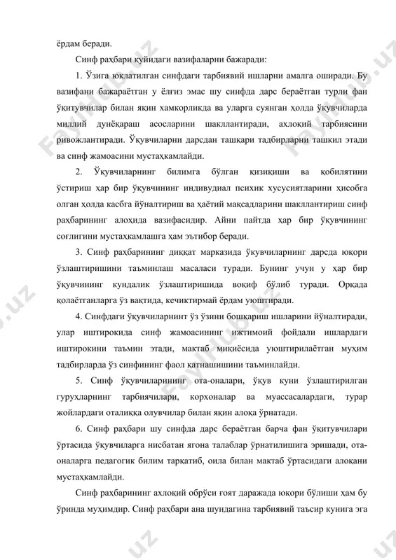 ий ишларни амалга оширади. бу вазифани бажараётган у ёлғиз эмас шу синфда дарс бераётган турли фан ўқитувчилар билан яқин хамкорликда ва уларга суянган ҳолда ўқувчиларда миллий дунёқараш асосларини шакллантиради, ахлоқий тарбиясини ривожлантиради. ўқувчиларни дарсдан ташқари тадбирларни ташкил этади ва синф жамоасини мустаҳкамлайди. 2. ўқувчиларнинг билимга бўлган қизиқиши ва қобилятини ўстириш ҳар бир ўқувчининг индивудиал психик хусусиятларини ҳисобга олган ҳолда касбга йўналтириш ва ҳаётий мақсадларини шакллантириш синф раҳбарининг алоҳида вазифасидир. айни пайтда ҳар бир ўқувчининг соғлигини мустаҳкамлашга ҳам эътибор беради. 3. синф раҳбарининг диққат марказида ўкувчиларнинг дарсда юқори ўзлаштиришини таъминлаш масаласи туради. бунинг учун у ҳар бир ўқувчининг кундалик ўзлаштиришида воқиф бўлиб туради. орқада қолаётганларга ўз вақтида, кечиктирмай ёрдам уюштиради. 4. синфдаги ўқувчиларнинт ўз ўзини бошқариш ишларини йўналтиради, улар иштирокида синф жамоасининг ижтимоий фойдали ишлардаги иштирокини таъмин этади, мактаб миқиёсида уюштирилаётган муҳим тадбирларда ўз синфининг фаол қатнашишини таъминлайди. 5. синф ўқувчиларининг ота-оналари, ўқув куни ўзлаштирилган гуруҳларнинг тарбиячилари, корхоналар ва муассасалардаги, турар …
