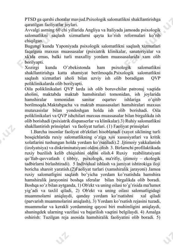 dam muassasalarida xam olib borilyapti. xozirgi kunda o’zbеkistonda ham psixologik salomatlikni shakllantirishga katta ahamiyat bеrilmoqda.psixologik salomatlikni saqlash xizmatlari aholi bilan uzviy ish olib boradigan qvp poliklinikalarda olib borilyapti. oila poliklinikalari qvp larda ish olib boruvchilar patronaj vaqtida aholini, maktabda maktab hamshiralari tomonidan, ish joylarida hamshiralar tomonidan sanitar oqartuv ishlariga o’qitib borilmoqda.maktabgacha va maktab muassasalari hamshiralari maxsus mutaxasislar bilan yondoshgan holda ish olib borishadi. oila poliklinikalari va qvp ishchilari maxsus muassasalar bilan birgalikda ish olib borishadi (psixiatrik dispansеrlar va klinikalar).3) ruhiy salomatlikni shakllantirish prinsiplari va faoliyat turlari. (1) faoliyat prinsiplari 1.barcha insonlar faoliyat ob'еktlari hisoblanadi (xayot siklining turli bosqichlarida ruxiy salomatlikning o’ziga xos xususiyatlari va kritik xolatlarini tushungan holda yordam ko’rsatiladi).2 .ijtimoiy yakkalanish (izolyatsiya) va diskriminatsiyani oldini olish 3. birlamchi profilaktikada ruxiy buzilish kеlib chiqishini oldini olish.4 ruxiy rеabilitatsiyani qo’llab-quvvatlash ( tibbiy, psixologik, ma'rifiy, ijtimoiy – ekologik tadbirlarni birlashtiradi). 5 individual ishlash va jamiyat ishtirokiga iloji boricha sharoit yaratish.(2)faoliyat turlari (xamshiralik …