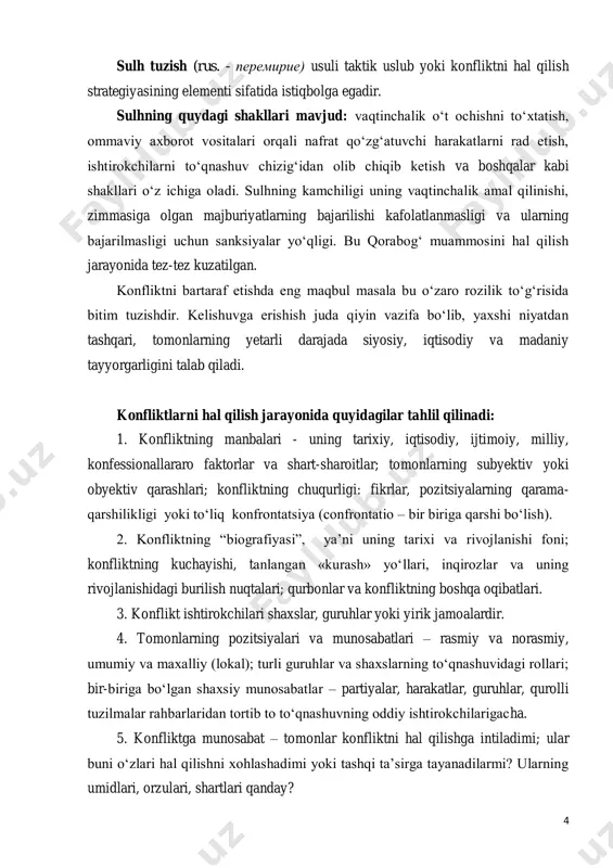 g‘ muammosini hal qilish jarayonida tez-tez kuzatilgan. konfliktni bartaraf etishda eng maqbul masala bu o‘zaro rozilik to‘g‘risida bitim tuzishdir. kelishuvga erishish juda qiyin vazifa bo‘lib, yaxshi niyatdan tashqari, tomonlarning yetarli darajada siyosiy, iqtisodiy va madaniy tayyorgarligini talab qiladi. konfliktlarni hal qilish jarayonida quyidagilar tahlil qilinadi: 1. konfliktning manbalari - uning tarixiy, iqtisodiy, ijtimoiy, milliy, konfessionallararo faktorlar va shart-sharoitlar; tomonlarning subyektiv yoki obyektiv qarashlari; konfliktning chuqurligi: fikrlar, pozitsiyalarning qarama- qarshilikligi yoki to‘liq konfrontatsiya (confrontatio – bir biriga qarshi bo‘lish). 2. konfliktning “biografiyasi”, ya’ni uning tarixi va rivojlanishi foni; konfliktning kuchayishi, tanlangan «kurash» yo‘llari, inqirozlar va uning rivojlanishidagi burilish nuqtalari; qurbonlar va konfliktning boshqa oqibatlari. 3. konflikt ishtirokchilari shaxslar, guruhlar yoki yirik jamoalardir. 4. tomonlarning pozitsiyalari va munosabatlari – rasmiy va norasmiy, umumiy va maxalliy (lokal); turli guruhlar va shaxslarning to‘qnashuvidagi rollari; bir-biriga bo‘lgan shaxsiy munosabatlar – partiyalar, harakatlar, guruhlar, qurolli tuzilmalar rahbarlaridan tortib to to‘qnashuvning oddiy ishtirokchilarigacha. 5. konfliktga munosabat – …