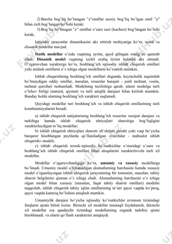 lanishni o’rganishdan tubdan farq qiladi. 12. har bir omil bo’yicha taqsimot normal taqsimotga ega bo’lishi shart emas. bu regression tahlilni natijaviy, alomatli qiymat va tasodifsiz qiymatli omillar o’rtasidagi bog’lanishni ifodalovchi sifatida ta’riflashdan kelib chiqadi. 13. omillarni natural birlikda o’lchashda nisbiy qiymatlarga nisbatan ortiqroq ko’rish lozim. nisbiy qiymatlar o’rtasidagi korrelyatsiya, regressiya tenglamasi parametrlari qiymati bog’lanish mazmunini buzishi mumkin.omillar o’rtasidagi bog’lanishni ifodalovchi sifatida ta’riflashdan kelib chiqadi. demak, ekonometrik modellarga qo’yiladigan asosiy talablar : 1) modelda kuzatilayotgan ning o’zgarishiga kuchli ta’sir qilayotganasosiy omillar qatnashishi kerak; 2) barcha bog’liq bo’lmagan omillar asosiy bog’liq bo’lgan omil bilan zich bog’langan bo’lishi kerak; 3) bog’liq bo’lmagan omillar o’zaro sust (kuchsiz) bog’langan bo’lishi kerak. iqtisodiy jarayonlar dinamikasini aks ettirish mohiyatiga ko’ra, statik va dinamik modellar mavjud. statik modellar o’zida vaqtning ayrim, qayd qilingan oralig’ini qamrab oladi. dinamik model vaqtning izchil oraliq tizimi holatini aks ettiradi. o’zgaruvchan xarakterga ko’ra, boshlang’ich iqtisodiy ishlab chiqarish omillari yoki aralash omillarni o’z ichiga …