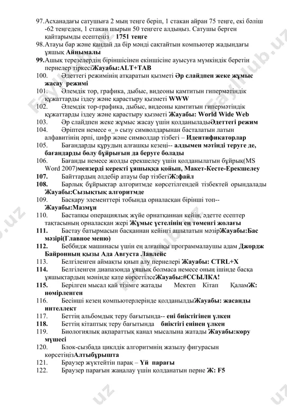 зең 89. алғашқы электромеханикалық санауыш мәшинесін ойлап тапқан ғалымж: г.холлерит 90. алдын ала қарау терезесінің орналасуы(ms word 2007)office батырмасы-басып шығару мәзірінде 91. алфавит әріптерінен, ықтимал комбинациялардан тұратын ережелер жинағы синтаксис 92. алшақ орналасқан іргелес емес жолдарды немесе бағандарды ерекшелеу үшін қолданылатын пернеж: ctrl 93. антивирус – ол көбеюге қабілетті зақымдаушы программаларды жояды 2-зақымдалған файлдарды емдейді 94. арифметикалық машина жасалынып шыққан жылж: 1673 95. арнайы кілттердің көмегімен шифрланған ақпаратты жеткізу және қабылдау әдістер криптография 96. архиватор программалары—winrar,winzip, winarj, winzip, winarj,winrar 97. асханадағы сатушыға 2 мың теңге беріп, 1 стакан айран 75 теңге, екі бәліш -62 теңгеден, 1 стакан шырын 50 теңгеге алдыңыз. сатушы берген қайтарымды есептеңіз 1751 теңге 98. атауы бар және қандай да бір мәнді сақтайтын компьютер жадындағы ұяшық айнымалы 99. ашық терезелердің біріншісінен екіншісіне ауысуға мүмкіндік беретін пернелер тіркесіжауабы:alt+tab 100. әдеттегі режимінің атқаратын қызметі әр слайдпен жеке жұмыс жасау режимі 101. әлемдік тор, графика, дыбыс, видеоны қамтитын гипермәтіндік құжаттарды …