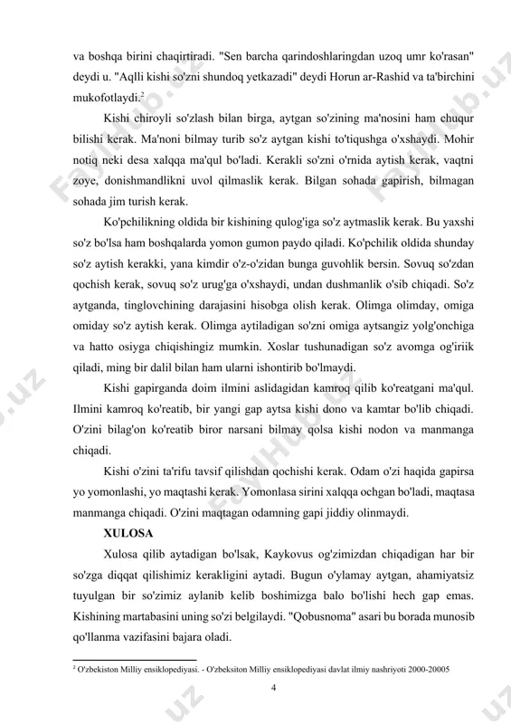 li. odamlarga gapirganda so'zning yaxshi yuzini ko'rsatish kerak. shunda kishi so'zi ila baland martabaga erishadi. horun ar-rashid tush ko'radi. tushining ta'birini biridan so'raydi. "barcha qarindoshlaring o'lib, yolg'iz o'zing qolasan"[footnoteref:1] deydi birinchi ta'birchi. noxush xabardan darg'azab bo'lgan xalifa ta'birchini kaltaklashni buyuradi va boshqa birini chaqirtiradi. "sen barcha qarindoshlaringdan uzoq umr ko'rasan" deydi u. "aqlli kishi so'zni shundoq yetkazadi" deydi horun ar-rashid va ta'birchini mukofotlaydi.[footnoteref:2] [1: kaykovus "qobusnoma". - "o'qituvchi" nashriyot matbaa ijodiy uyi; toshkent 2019] [2: o'zbekiston milliy ensiklopediyasi. - o'zbeksiton milliy ensiklopediyasi davlat ilmiy nashriyoti 2000-20005] kishi chiroyli so'zlash bilan birga, aytgan so'zining ma'nosini ham chuqur bilishi kerak. ma'noni bilmay turib so'z aytgan kishi to'tiqushga o'xshaydi. mohir notiq neki desa xalqqa ma'qul bo'ladi. kerakli so'zni o'rnida aytish kerak, vaqtni zoye, donishmandlikni uvol qilmaslik kerak. bilgan sohada gapirish, bilmagan sohada jim turish kerak. ko'pchilikning oldida bir kishining qulog'iga so'z aytmaslik kerak. bu yaxshi so'z bo'lsa ham boshqalarda yomon gumon paydo qiladi. …