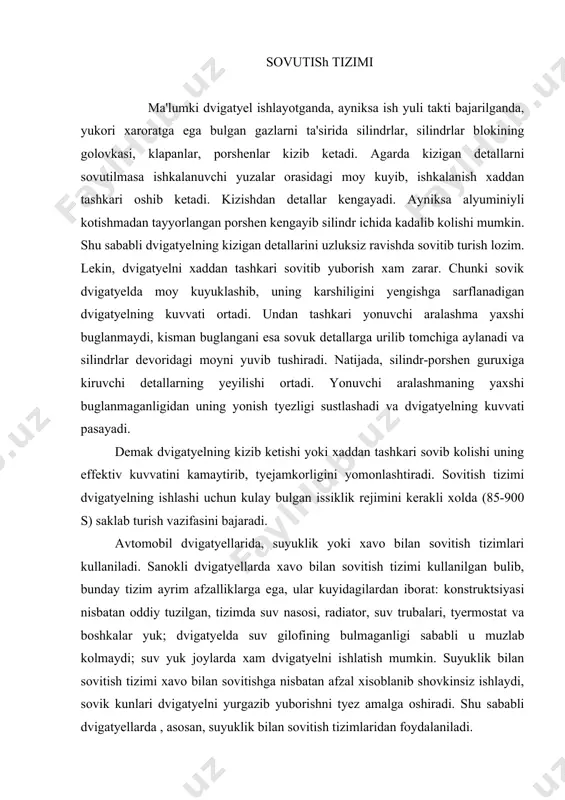 ulmaganligi sababli u muzlab kolmaydi; suv yuk joylarda xam dvigatyelni ishlatish mumkin. suyuklik bilan sovitish tizimi xavo bilan sovitishga nisbatan afzal xisoblanib shovkinsiz ishlaydi, sovik kunlari dvigatyelni yurgazib yuborishni tyez amalga oshiradi. shu sababli dvigatyellarda , asosan, suyuklik bilan sovitish tizimlaridan foydalaniladi. bunday tizim odatda, silindr bloki va uning golovkasidagi sovitish giloflari , radiator kopkogi bilan, nasos, tyermostat, birlashtiruvchi shlanglar va patrubkalardan iborat. xozirgi vaktda dvigatyellarda kullaniladigan suyuklik bilan sovitish tizimi yopik tizim xisoblanadi. chunki tizim bushligi atmosfera bilan boglik emas. bunday tizimda,(1-rasm) suyuklik kuyiladigan radiator10 bakining bugzi, ikkita klapanga ega bulgan kopkok 9 bilan jips berkitilgan. tizim bushligi atmosfera bilan kopkokdagi klapanlar orkali boglangan bulib unda (45-100 kpa) ortikcha bosim saklab turiladi. ortikcha bosimni saklab turilishi suyuklikni kaynash xaroratini 110-120 s gacha kutaradi. bu esa uz navbatida suyuklikni kam buglanib bexuda sarflanishidan saklaydi. dvigatyel ishlaganda radiator 10 da sovitilgan suyuklik patrubok va shlang orkali nasos 3 yordamida suv tarkatuvchi …