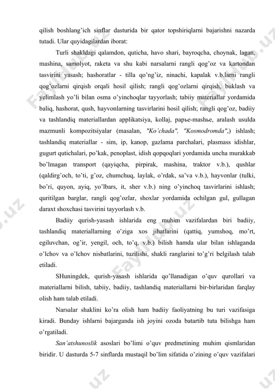 i qog’ozlar, shoxlar yordamida ochilgan gul, gullagan daraxt shoxchasi tasvirini tayyorlash v.b. badiiy qurish-yasash ishlarida eng muhim vazifalardan biri badiiy, tashlandiq materiallarning o’ziga xos jihatlarini (qattiq, yumshoq, mo’rt, egiluvchan, og’ir, yengil, och, to’q, v.b.) bilish hamda ular bilan ishlaganda o’lchov va o’lchov nisbatlarini, tuzilishi, shakli ranglarini to’g’ri belgilash talab etiladi. shuningdek, qurish-yasash ishlarida qo’llanadigan o’quv qurollari va materiallarni bilish, tabiiy, badiiy, tashlandiq materiallarni bir-birlaridan farqlay olish ham talab etiladi. narsalar shaklini ko’ra olish ham badiiy faoliyatning bu turi vazifasiga kiradi. bunday ishlarni bajarganda ish joyini ozoda batartib tuta bilishga ham o’rgatiladi. san’atshunoslik asoslari bo’limi o’quv predmetining muhim qismlaridan biridir. u dasturda 5-7 sinflarda mustaqil bo’lim sifatida o’zining o’quv vazifalari tizimiga ega va u tasviriy, amaliy-bezak, me’morchilik san’atlari materiallaridan tashkil topadi. mazkur bo’limning maqsadi o’quvchilar tomonidan san’at asarlarini ongli idrok etish va baholash, uning jamiyat va odamlar hayotidagi ahamiyatini tushunishga yordam berishdan iboratdir. san’atshunoslik asoslari bo’limi o’quvchi shaxsining estetik rivojiga ko’maklashib, …