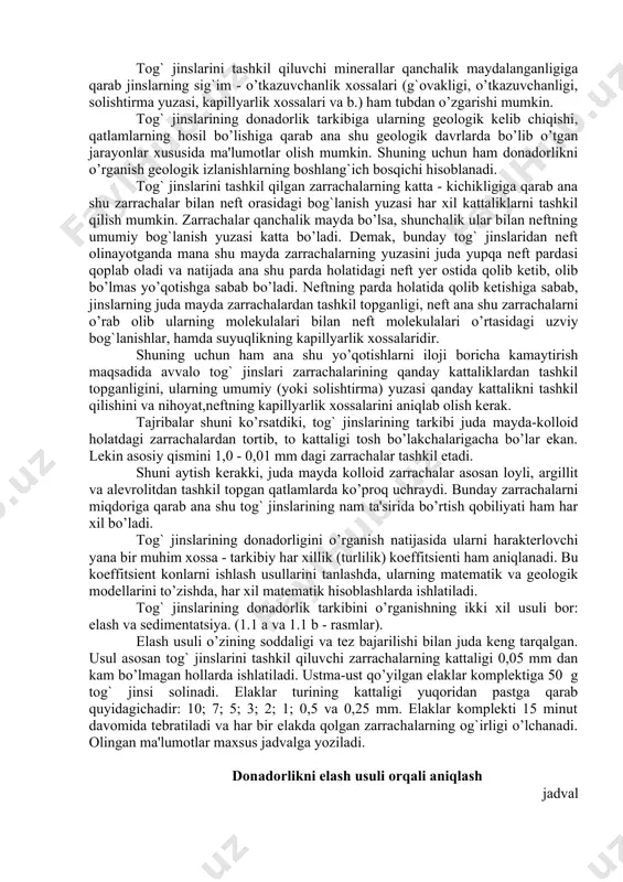 qattiq bo’lmasa yoki kam sementlashgan bo’lsa, u holda ularning tarkibini o’rganish uchun granulometrik (donadorlik) usuldan foydalaniladi. tog` jinslarini tashkil qiluvchi minerallar qanchalik maydalanganligiga qarab jinslarning sig`im - o’tkazuvchanlik xossalari (g`ovakligi, o’tkazuvchanligi, solishtirma yuzasi, kapillyarlik xossalari va b.) ham tubdan o’zgarishi mumkin. tog` jinslarining donadorlik tarkibiga ularning geologik kelib chiqishi, qatlamlarning hosil bo’lishiga qarab ana shu geologik davrlarda bo’lib o’tgan jarayonlar xususida ma'lumotlar olish mumkin. shuning uchun ham donadorlikni o’rganish geologik izlanishlarning boshlang`ich bosqichi hisoblanadi. tog` jinslarini tashkil qilgan zarrachalarning katta - kichikligiga qarab ana shu zarrachalar bilan neft orasidagi bog`lanish yuzasi har xil kattaliklarni tashkil qilish mumkin. zarrachalar qanchalik mayda bo’lsa, shunchalik ular bilan neftning umumiy bog`lanish yuzasi katta bo’ladi. demak, bunday tog` jinslaridan neft olinayotganda mana shu mayda zarrachalarning yuzasini juda yupqa neft pardasi qoplab oladi va natijada ana shu parda holatidagi neft yer ostida qolib ketib, olib bo’lmas yo’qotishga sabab bo’ladi. neftning parda holatida qolib ketishiga sabab, jinslarning …