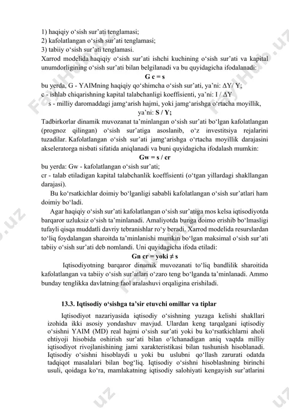 stitsiyalar ishlab chiqarishning o‘sishini keltirib chiqaradi, balki ishlab chiqarish va daromadlarning o‘sgan hajmi ham investitsiya jarayonlarining jadallashishiga olib keladi. r.xarrod o‘z modeliga uch tenglamani kiritadi: 1) haqiqiy o‘sish sur’ati tenglamasi; 2) kafolatlangan o‘sish sur’ati tenglamasi; 3) tabiiy o‘sish sur’ati tenglamasi. xarrod modelida haqiqiy o‘sish sur’ati ishchi kuchining o‘sish sur’ati va kapital unumdorligining o‘sish sur’ati bilan belgilanadi va bu quyidagicha ifodalanadi: g c = s bu yerda, g - yaimning haqiqiy qo‘shimcha o‘sish sur’ati, ya’ni: δy/ y; c - ishlab chiqarishning kapital talabchanligi koeffisienti, ya’ni: i / δy s - milliy daromaddagi jamg‘arish hajmi, yoki jamg‘arishga o‘rtacha moyillik, ya’ni: s / y; tadbirkorlar dinamik muvozanat ta’minlangan o‘sish sur’ati bo‘lgan kafolatlangan (prognoz qilingan) o‘sish sur’atiga asoslanib, o‘z investitsiya rejalarini tuzadilar. kafolatlangan o‘sish sur’ati jamg‘arishga o‘rtacha moyillik darajasini akseleratorga nisbati sifatida aniqlanadi va buni quyidagicha ifodalash mumkin: gw = s / cr bu yerda: gw - kafolatlangan o‘sish sur’ati; cr - talab etiladigan …