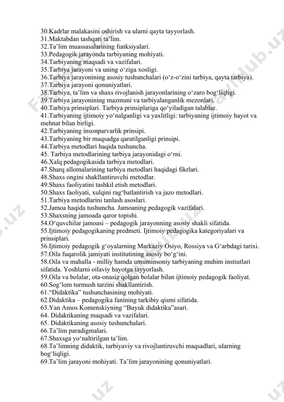 ssional ta’lim. 28.oliy ta’lim. 29.oliy ta’limdan keyingi ta’lim. 30.kadrlar malakasini oshirish va ularni qayta tayyorlash. 31.maktabdan tashqari ta’lim. 32.ta’lim muassasalarining funksiyalari. 33.pedagogik jarayonda tarbiyaning mohiyati. 34.tarbiyaning maqsadi va vazifalari. 35.tarbiya jarayoni va uning o‘ziga xosligi. 36.tarbiya jarayonining asosiy tushunchalari (o‘z-o‘zini tarbiya, qayta tarbiya). 37.tarbiya jarayoni qonuniyatlari. 38.tarbiya, ta’lim va shaxs rivojlanish jarayonlarining o‘zaro bog‘liqligi. 39.tarbiya jarayonining mazmuni va tarbiyalanganlik mezonlari. 40.tarbiya prinsiplari. tarbiya prinsiplariga qo‘yiladigan talablar. 41.tarbiyaning ijtimoiy yo‘nalganligi va yaxlitligi: tarbiyaning ijtimoiy hayot va mehnat bilan birligi. 42.tarbiyaning insonparvarlik prinsipi. 43.tarbiyaning bir maqsadga qaratilganligi prinsipi. 44.tarbiya metodlari haqida tushuncha. 45. tarbiya metodlarining tarbiya jarayonidagi o‘rni. 46.xalq pedagogikasida tarbiya metodlari. 47.sharq allomalarining tarbiya metodlari haqidagi fikrlari. 48.shaxs ongini shakllantiruvchi metodlar. 49.shaxs faoliyatini tashkil etish metodlari. 50.shaxs faoliyati, xulqini rag‘batlantirish va jazo metodlari. 51.tarbiya metodlarini tanlash asoslari. 52.jamoa haqida tushuncha. jamoaning pedagogik vazifalari. 53.shaxsning jamoada qaror topishi. 54.o‘quvchilar jamoasi – pedagogik jarayonning asosiy shakli sifatida. 55.ijtimoiy pedagogikaning predmeti. ijtimoiy pedagogika kategoriyalari …