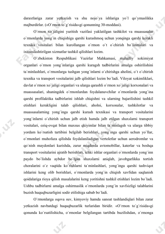 transport vositalari, oziq-ovqat bilan maxsus qkiyimlar bilan ta`minlagsh va ularga tibbiy yordam ko`rsatish tartibini belgilab berishlari, yong`inga qarshi uchun yo`llar, o`rmonlari muhofaza qilishda foydalaniladigan vertoletlar uchun aerodromlar va qo`nish maydonlari kurishda, zarur miqdorda avtomobillar, katerlar va boshqa transport vositalarini ajratib berishlari, ichki ishlar organlari o`rmonlarda yong`inn paydo bo`lishda aybdor bo`lgan shaxslarni aniqlab, javobgarlikka tortish choralarini o`z vaqtida ko`rishlarni ta`minlashlari, yong`inga qarshi tashviqot ishlarini keng olib borishlari, o`rmonlarda yong`in chiqish xavfidan saqlanish qoidalariga rioya qilish masalalarini keng yoritishni tashkil etishlari lozim bo`ladi. ushbu tadbirlarni amalga oshirmaslik o`rmonlarda yong`in xavfsizligi talablarini buzish huquqbuzarligini sodir etilishiga sabab bo`ladi. o`rmonlarga oqova suv, kimyoviy hamda sanoat tashlandiqlari bilan zarar yetkazish navbatdagi huquqbuzarlik turlaridan biridir. «o`rmon to`g`risida»gi qonunda ko`rsatilishicha, o`rmonlar belgilangan tartibda buzilishdan, o`rmonga zarar yetkazuvchi boshqa xarakatlardan muhofaza etilishi lozim. kuningdek faoliyati o`rmonlarning holatini buzuvchi, ta`sir ko`rsatuvchi korxonalar, tashkilotlar va muassasalar o`rmonlarni qilishni ta`minlaydigan texnologiyani tadbiq etishlari kerak. o`rmonlarni oqova suvlar bilan, ximyaviy moddalar, sanoat …