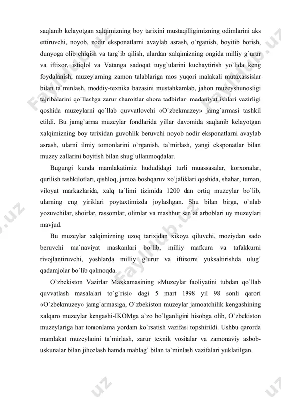 onaviy asbob-uskunalar bilan jihozlash hamda mablag` bilan ta`minlash vazifalari yuklatilgan. mazkur qarordan ilhomlangan «o`zbekmuzey» hodimlari qator ishlarni amalga oshirmoqdalar. mavjud barcha o`zbek muzeylari fondidagi eksponatlarni yagona ro`yxatini tuzish, eksponatlarni doimiy himoya qilish sharoitlarini yaxshilash, saqlanayotgan eksponatlarning qat`iy nazoratini ta`minlash, ilmiy konsepsiyalar ishlab chiqish, xorijiy mamlakatlardagi muzeylarda saqlanayotgan tariximizga va ma`naviy boyligimizga oid osoriatiqalarni, shuningdek, qadimiy qo`lyozmalarni ro`yxatga olish, ularni halqimizga tanishtirish, shuningdek, muzeylardagi nodir eksponatlarni dunyoga olib chiqish, jahon xalqlariga tanishtirish sohasida tegishli tashkilotlar bilan hujjatlar ishlab chiqish shartnomalar tuzish ishlarini olib bormoqdalar. o`zbekiston respublikasi vazirlar maxkamasining «ijtimoiy va ma`naviy muhitni yanada sog`lomlashtirish to`g`risida» gi hamda «ma`naviy va ma`rifiy islohotlarni samaradorligini yanada oshirish chora tadbirlari to`g`risi»dagi qarorlariga javoban qator tadbirlar ishlab chiqdik. shunga ko`ra, mamlakatdagi barcha muzeylarda har oyning bir kuni «ochiq eshikular kuni» deb e`lon qilindi. shu kuni muzeylarga o`quvchilar, talabalar va boshqa tomoshabinlarga muzey xodimlari bepul hizmat ko`rsatmoqda. shuningdek, tariximizning yorqin iz qoldirgan allomalarga bag`ishlab, muzeylarda «barhayot siymolar» …