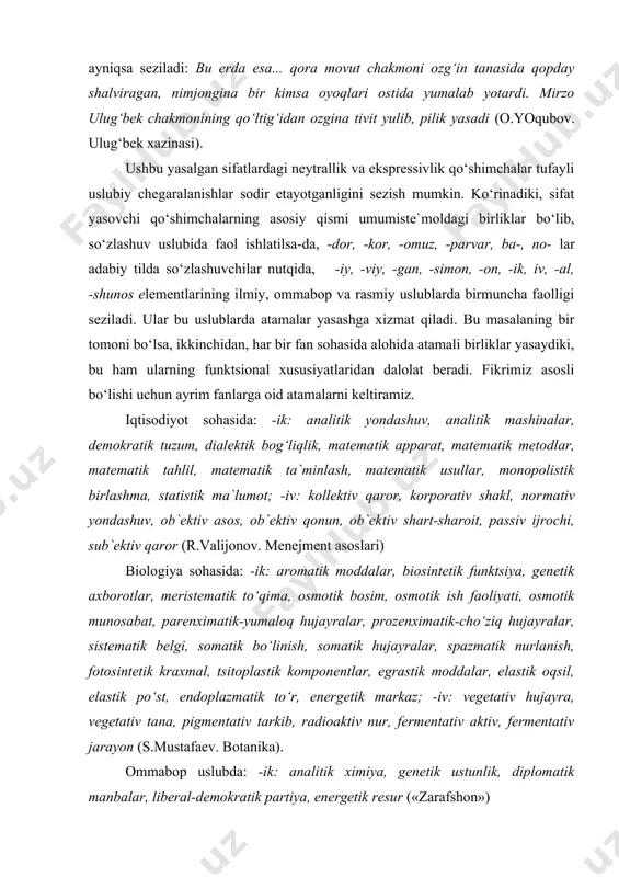 bo‘lishi uchun ayrim fanlarga oid atamalarni keltiramiz. iqtisodiyot sohasida: -ik: analitik yondashuv, analitik mashinalar, demokratik tuzum, dialektik bog‘liqlik, matema​tik apparat, mate​matik metodlar, matematik tahlil, matematik ta`minlash, matematik usullar, monopolistik birlashma, statistik ma`lumot; -iv: kollektiv qaror, korporativ shakl, nor​mativ yondashuv, ob`ektiv asos, ob`ektiv qonun, ob`ek​tiv shart-sharoit, passiv ijrochi, sub`ektiv qaror (r.valijonov. menejment asoslari) biologiya sohasida: ​-ik: aromatik moddalar, biosintetik funktsiya, genetik axborotlar, meristematik to‘qima, osmotik bosim, osmotik ish faoliyati, osmotik munosabat, parenximatik-yumaloq hujayralar, prozenximatik-cho‘ziq hujayralar, sistematik belgi, somatik bo‘linish, somatik hujayralar, spazmatik nurlanish, fotosintetik kraxmal, tsitoplastik komponentlar, egrastik moddalar, elastik oqsil, elastik po‘st, endoplazmatik to‘r, ener​getik markaz; -iv: vegetativ hujayra, vegetativ tana, pigmentativ tarkib, radioaktiv nur, fermentativ aktiv, fermentativ jarayon (s.mustafaev. botanika). ommabop uslubda: -ik: analitik ximiya, genetik ustunlik, diplomatik manbalar, liberal-demokratik partiya, energetik resur («zarafshon») ko‘zdan kechirilgan «zarafshon» gazetasi matnlarida –iv qo‘shimchasi yordamida yasalgan sifatlar ko‘zga tashlanmadi. ammo –viy bilan yasalish faol ekanligi ma`lum bo‘ldi va bu hol keyingi o‘n …