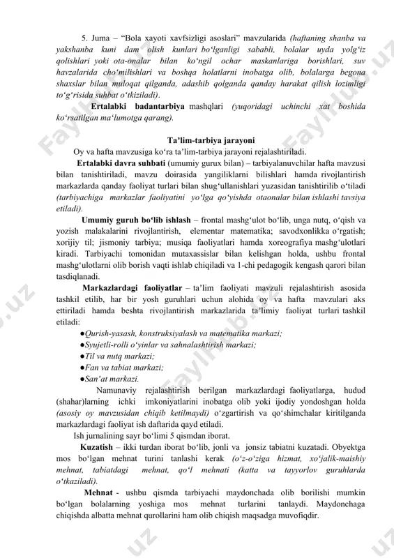 hbat olib borishlari tavsiya etiladi: 1. dushanba – “madaniy-gigiyenik koʻnikmalar” (bolalar orqali ota-onalar bilan hamkorlik ishlarini oʻrnatish maqsadida hamda haftaning birinchi kunini inobat olib, bolalarda shaxsiy gigiyenani shakllantirish, tozalikka, toʻgʻri ovqatlanishga, atrof-muhitga toʻgʻri munosabatda boʻlishga oʻrgatish maqsadida suhbatlar tashkil etiladi). 2. seshanba – “odob axloq qoidalari” (bolalarda milliy qadriyat, urf-odatlarga hurmat bilan munosabatda boʻlish,salomlashish, doʻstlashish, sogʻlom hayot faoliyatiga oʻrgatish, mehnatsevarlik, toʻgʻri soʻzlik, kamtarlik va b.q.); 3. chorshanba – “huquqiy savodxonlik” (bolalarda men konsepsiyasini shakllantirish maqsadida, ularni vatan, ota-ona oldidagi burchlari va huquqlari mavzusida suhbatlar oʻtkaziladi). 4. payshanba – “yoʻl harakati qoidalari” (bolalar ishtirokidagi yoʻl harakati qoidalarini oʻrgatish maqsadida “xavfsiz piyoda”, “odobli yoʻlovchi”, “svetofor” kabi mavzularda suhbat olib boriladi). 5. juma – “bola xayoti xavfsizligi asoslari” mavzularida (haftaning shanba va yakshanba kuni dam olish kunlari boʻlganligi sababli, bolalar uyda yolgʻiz qolishlari yoki ota-onalar bilan koʻngil ochar maskanlariga borishlari, suv havzalarida choʻmilishlari va boshqa holatlarni inobatga olib, bolalarga begona shaxslar bilan muloqat …