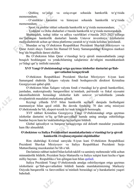 masalalar yuzasidan ham fikr almashildi. tomonlar afg‘onistonga nisbatan pragmatik siyosat yuritilishi, mamlakat iqtisodiyotini qo‘llab-quvvatlash va afg‘on xalqiga insonparvarlik yordami ko‘rsatilishi muhimligini ta’kidladilar. shu ma’noda, transafg‘on temir yo‘lini barpo etish bo‘yicha strategik loyihani amalga oshirishni birgalikda ilgari surish istiqbollari ko‘rib chiqildi. uchrashuv so‘nggida shayx tamim bin hamad ol soniy davlatimiz rahbarini qatarga tashrif bilan kelishga taklif qildi. oliy darajadagi muzokaralar yakunlangach, o‘zbekiston respublikasi prezidenti shavkat mirziyoyev va qatar davlati amiri shayx tamim bin hamad ol soniy huzurida savdo-iqtisodiy, investitsiyaviy, madaniy-gumanitar va boshqa sohalardagi hamkorlikni rivojlantirish va mustahkamlashga qaratilgan 15 ta ikki tomonlama hujjatni imzolash marosimi bo‘lib o‘tdi. jumladan, quyidagilar qabul qilindi: – investitsiyalarni o‘zaro rag‘batlantirish va himoya qilish to‘g‘risida hukumatlararo bitim; – ikki tomonlama soliqqa tortishning oldini olish hamda daromad va mulk soliqlarini to‘lashdan bosh tortishni bartaraf qilish to‘g‘risida hukumatlararo bitim; – bojxona ishlarida o‘zaro ko‘mak ko‘rsatish to‘g‘risida hukumatlararo bitim; – mehnat munosabatlari sohasida hamkorlik to‘g‘risida hukumatlararo bitim; – diplomatik pasport …