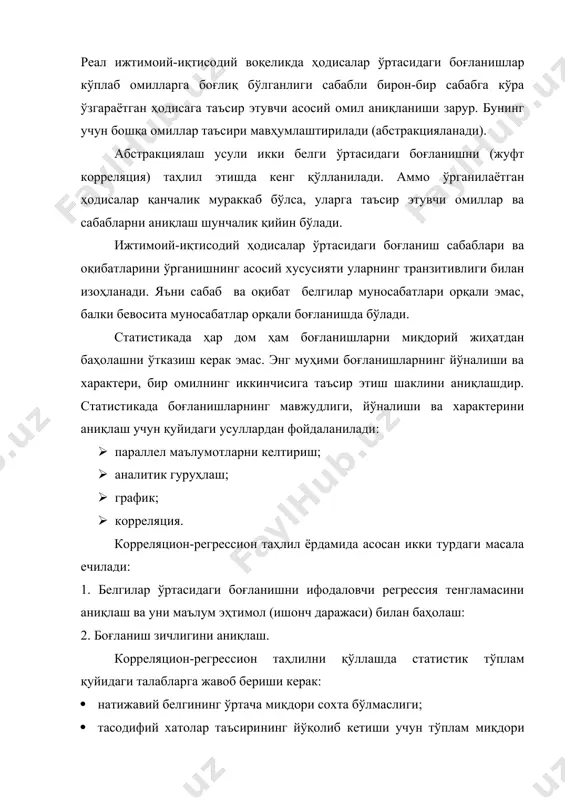 сабабга кўра ўзгараётган ҳодисага таъсир этувчи асосий омил аниқланиши зарур. бунинг учун бошқа омиллар таъсири мавҳумлаштирилади (абстракцияланади). абстракциялаш усули икки белги ўртасидаги боғланишни (жуфт корреляция) таҳлил этишда кенг қўлланилади. аммо ўрганилаётган ҳодисалар қанчалик мураккаб бўлса, уларга таъсир этувчи омиллар ва сабабларни аниқлаш шунчалик қийин бўлади. ижтимоий-иқтисодий ҳодисалар ўртасидаги боғланиш сабаблари ва оқибатларини ўрганишнинг асосий хусусияти уларнинг транзитивлиги билан изоҳланади. яъни сабаб ва оқибат белгилар муносабатлари орқали эмас, балки бевосита муносабатлар орқали боғланишда бўлади. статистикада ҳар дом ҳам боғланишларни миқдорий жиҳатдан баҳолашни ўтказиш керак эмас. энг муҳими боғланишларнинг йўналиши ва характери, бир омилнинг иккинчисига таъсир этиш шаклини аниқлашдир. статистикада боғланишларнинг мавжудлиги, йўналиши ва характерини аниқлаш учун қуйидаги усуллардан фойдаланилади: · параллел маълумотларни келтириш; · аналитик гуруҳлаш; · график; · корреляция. корреляцион-регрессион таҳлил ёрдамида асосан икки турдаги масала ечилади: 1. белгилар ўртасидаги боғланишни ифодаловчи регрессия тенгламасини аниқлаш ва уни маълум эҳтимол (ишонч даражаси) билан баҳолаш: 2. боғланиш зичлигини аниқлаш. корреляцион-регрессион таҳлилни қўллашда …