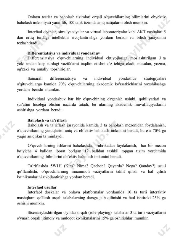 interfaol o'yinlar, simulyatsiyalar va virtual laboratoriyalar kabi akt vositalari 5 dan ortiq turdagi intellektni rivojlantirishga yordam beradi va bilish jarayonini tezlashtiradi. differentiatsiya va individual yondashuv differensiatsiya o'quvchilarning individual ehtiyojlariga moslashtirilgan 3 ta yoki undan ko'p turdagi vazifalarni taqdim etishni o'z ichiga oladi, masalan, yozma, og'zaki va amaliy topshiriqlar. samarali differensiatsiya va individual yondashuv strategiyalari o'qituvchilarga kamida 20% o'quvchilarning akademik ko'rsatkichlarini yaxshilashga yordam berishi mumkin. individual yondashuv har bir o'quvchining o'rganish uslubi, qobiliyatlari va sur'atini hisobga olishni nazarda tutadi, bu ularning akademik muvaffaqiyatlarini oshirishga yordam beradi. baholash va ta’riflash baholash va ta’riflash jarayonida kamida 3 ta baholash mezonidan foydalanish, o‘quvchilarning yutuqlarini aniq va ob’ektiv baholash imkonini beradi, bu esa 70% ga yaqin aniqlikni ta’minlaydi. o‘quvchilarning ishlarini baholashda, rubrikadan foydalanish, har bir mezon bo‘yicha 4 balldan iborat bo‘lgan 12 balldan tashkil topgan tizim yordamida o‘quvchilarning bilmlarini ob’ektiv baholash imkonini beradi. ta’riflashda 5w1h (kim? nima? qachon? qayerda? nega? qanday?) usuli qo‘llanilishi, o‘quvchilarning muammoli …