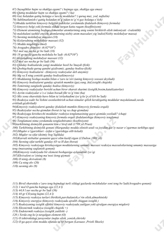 ropik shakl o`zgarishlari( kristal, amorf, plastic) 60) p ning allotropik shakl o`zgarishlari(qizil, oq, qora) 61) o ning allotropik shakl o`zgarishlari( ozon) 62) moddaning tarkibini tekshirish jarayoni- ( analiz) 63) modda hosil qilish jarayoni- ( sintez) 64) birikma qanday tarkibiy qismlardan iborat ekanligini aniqlash? ( sifat analiz) 65) birikma tarkibiy qismlari qanchadan ekanligini aniqlash?( miqdoriy analiz) 66) gazlar hajm va shaklga egami? ( yo`q) 67) suyuqliklar hajm va shaklga egami? ( hajmga ega, shaklga ega emas) 68) qattiq moddalar hajm va shaklga egami? ( ha) 69) gaz holatdan qattiq holatga o`tuvchi moddalar? ( quruq muz, yod, naftalin) 70) sublimatlanish-( qattiq holatdan to`g`ridan-to`g`ri gaz holatga o`tish) 71)modda tarkibini kimyoviy belgilar indekslar yordamida ifodalash-(kimyoviy formula) 72) kimyoviy belgi yoki formula oldida turgan katta raqam (koeffitsiyent) 73) element atomining boshqa elementlar atomlarining aniq sonini biriktirib olish imkoniyati –(valentlik) 74) malekulani tashkil etuvchi atomlarning nisbiy atom massalari yig’indisi(nisbiy molekulyar massa) 75) suvning molekulyar massasi-(18) 76) …