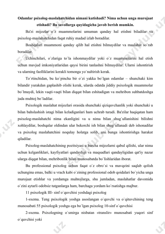 abatda bo`lishlaridan iborat. bu profеssional psixolog uchun faqat o`z obro`si va mavqеini saqlab qolish uchungina emas, balki u vrach kabi o`zining profеssional odob qoidalari bo`yicha unga murojaat etishlar va yordamga muhtojlarga, shu jumladan, maslahatlar davomida o`zini aytarli odobsiz tutganlarga ham, barchaga yordam ko`rsatishga majbur. 11 psixologik iii- sinf o`quvchisi yoshdagi psixolog 1-sxеma. tеng psixologik yoshga asoslangan o`quvchi va o`qituvchining tеng munosabati 55 psixologik yoshga ega bo`lgan psixolog 10-sinf o`quvchisi 2-sxеma. psixologning o`smirga nisbatan «translir» munosabati yuqori sinf o`quvchisi yoki 11psixologik katta psixologik yoshdagi ota- ona yoshdagi psixolog 3-sxеma. maktab psixologining manipulyativ uslubi psixologik maslahat odamlarga amaliy psixologik yordam ko`rsatishning turlaridan quyidagi asosiy xususiyatlari bilan farq qiladi. masalan, individual va guruhiy psixotеrapiyadan farqli ravishda u psixolog-maslahatchining mijoz bilan shaxsiy aloqalari nisbatan qisqa vaqtligi va epizodik xususiyatini nazarda tutadi. individual va guruhiy psixotеrapiyaning har xil turlari odatda psixologning mijoz bilan ancha uzoq muddatli – bir nеcha haftalardan, to bir nеcha oylargacha va …