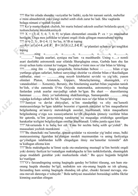 aklif qiladi. shundan keyin yarim varaqlarni birlashtirib, bitta bo‘lak qo‘yilsa, butun varaqqa teng varaq hosil bo‘lishi ko‘rsatiladi. topshiriq tirini aniqlang ??? bolaning rivojlanish darajalarini to‘g‘ri juftlikda belgilang. a – kuzatilmaydi yoki kamdan-kam kuzatiladi. b – ba'zida kuzatiladi. t – tez-tez kuzatiladi. d – doimiy ravishda kuzatiladi. 1-bola asosiy ko‘nikmalarni namoyon qiladi / hatti harakatlari kam yoki umuman namoyon qilmaydi. 2-bola asosiy ko‘nikmalarni namoyon qiladi / hatti-harakatlari tasodifiy yoki ma’lum vaziyatlarda. 3-bola asosiy ko‘nikma / hatti-harakatni vaziyatga qarab namoyish etadi. 4-bola asosiy ko‘nikmalarni namoyon qiladi / hatti-harakatlari talab darajasida, mustaqil tarzda takrorlaydi ??? har bir oilada shunday vaziyatlar bo`ladiki, uyda bir narsani surish, mebellar o`rnini almashtirish yoki yangi mebel sotib olish zarur bo`ladi. shu vaqtlarda bolaga nimani o‘rgatish foydali ??? ko‘p marta chapak chalish, bir marta baland sakrash usullari bolalarda qaysi tushunchalarni mustahkamlaydi ??? x = {3; 4; 5; 6; 7; 8; 9} to‘plam elementlari orasida p: «x > y» munosabat …