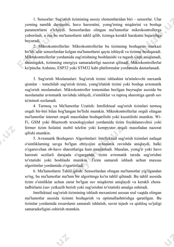 chlariga qarab, sug'orish vaqtini va intensivligini ham avtomatik ravishda sozlaydi. intellektual sug'orish tizimlari an'anaviy tizimlarga qaraganda ko'proq avtomatik va interaktiv xususiyatlarga ega. ular o'zida zamonaviy texnologiyalarni (sensorlar, mikrokontrollerlar, ma'lumotlarni tahlil qilish algoritmlari va boshqalar) birlashtirgan tizimlar bo'lib, o'simliklar va atrof-muhitni real vaqtda monitoring qilish imkonini beradi. intellektual tizimlar quyidagi asosiy qismlardan tashkil topadi: 1. sensorlar: sug'orish tizimining asosiy elementlaridan biri – sensorlar. ular yerning namlik darajasini, havo haroratini, yomg'irning miqdorini va boshqa parametrlarni o'lchaydi. sensorlardan olingan ma'lumotlar mikrokontrollerga yuboriladi, u esa bu ma'lumotlarni tahlil qilib, tizimga kerakli harakatni bajarishga buyuradi. 2. mikrokontrollerlar: mikrokontrollerlar bu tizimning boshqaruv markazi bo'lib, ular sensorlardan kelgan ma'lumotlarni qayta ishlaydi va tizimni boshqaradi. mikrokontrollerlar yordamida sug'orishning boshlanishi va tugash vaqti aniqlanadi, shuningdek, tizimning energiya samaradorligi nazorat qilinadi. mikrokontrollerlar ko'pincha arduino, esp32 yoki stm32 kabi platformalar yordamida dasturlanadi. 3. sug'orish moslamalari: sug'orish tizimi ishlashini ta'minlovchi mexanik qismlar – tomchilab sug'orish tizimi, yomg'irlatish tizimi yoki boshqa avtomatik sug'orish …