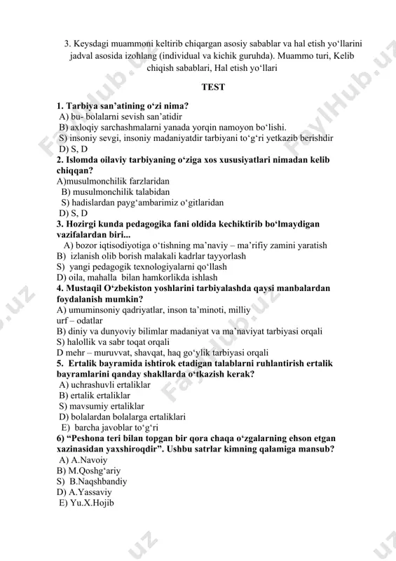 hiqish sabablari, hal etish yo‘llari test 1. tarbiya san’atining o‘zi nima? a) bu- bolalarni sevish san’atidir b) axloqiy sarchashmalarni yanada yorqin namoyon bo‘lishi. s) insoniy sevgi, insoniy madaniyatdir tarbiyani to‘g‘ri yetkazib berishdir d) s, d 2. islomda oilaviy tarbiyaning o‘ziga xos xususiyatlari nimadan kelib chiqqan? a)musulmonchilik farzlaridan b) musulmonchilik talabidan s) hadislardan payg‘ambarimiz o‘gitlaridan d) s, d 3. hozirgi kunda pedagogika fani oldida kechiktirib bo‘lmaydigan vazifalardan biri... a) bozor iqtisodiyotiga o‘tishning ma’naviy – ma’rifiy zamini yaratish b) izlanish olib borish malakali kadrlar tayyorlash s) yangi pedagogik texnologiyalarni qo‘llash d) oila, mahalla bilan hamkorlikda ishlash 4. mustaqil o‘zbekiston yoshlarini tarbiyalashda qaysi manbalardan foydalanish mumkin? a) umuminsoniy qadriyatlar, inson ta’minoti, milliy urf – odatlar b) diniy va dunyoviy bilimlar madaniyat va ma’naviyat tarbiyasi orqali s) halollik va sabr toqat orqali d mehr – muruvvat, shavqat, haq go‘ylik tarbiyasi orqali 5. ertalik bayramida ishtirok etadigan talablarni ruhlantirish ertalik bayramlarini qanday shakllarda o‘tkazish kerak? …
