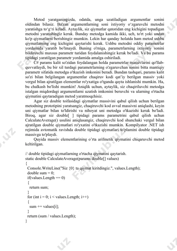 qaytarishi kerak. ushbu metodni oddiy parametrlar yordamida yaratib bo'lmaydi. buning o'rniga, parametrlarning ixtiyoriy sonini bildiruvchi maxsus parametr turidan foydalanishingiz kerak bo'ladi. va bu params tipidagi yaratilgan parametr yordamida amalga oshiriladi. c# params kalit so'zidan foydalangan holda parametrlar massivlarini qo'llab-quvvatlaydi, bu bir xil turdagi parametrlarning o'zgaruvchan sonini bitta mantiqiy parametr sifatida metodga o'tkazish imkonini beradi. bundan tashqari, params kalit so'zi bilan belgilangan argumentlar chaqiruv kodi qat’iy berilgan massiv yoki vergul bilan ajratilgan elementlar ro'yxatiga o'tganda qayta ishlanishi mumkin. ha, bu chalkash bo'lishi mumkin! aniqlik uchun, aytaylik, siz chaqiriluvchi metodga istalgan miqdordagi argumentlarni uzatish imkonini beruvchi va ularning o'rtacha qiymatini qaytaradigan metod yaratmoqchisiz. agar siz double toifasidagi qiymatlar massivini qabul qilish uchun berilgan metodning prototipini yaratsangiz, chaqiruvchi kod avval massivni aniqlashi, keyin uni qiymatlar bilan to'ldirishi va nihoyat uni metodga o'tkazishi kerak bo'ladi. biroq, agar siz double[ ] tipidagi params parametrini qabul qilish uchun calculateaverage() usulini aniqlasangiz, chaqiruvchi kod shunchaki vergul bilan …