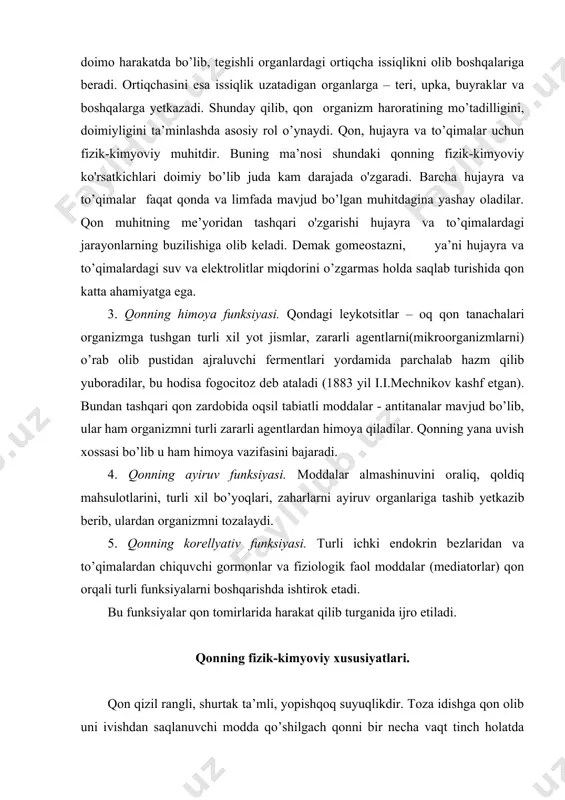 qonning yana uvish xossasi bo’lib u ham himoya vazifasini bajaradi. 4. qonning ayiruv funksiyasi. moddalar almashinuvini oraliq, qoldiq mahsulotlarini, turli xil bo’yoqlari, zaharlarni ayiruv organlariga tashib yetkazib berib, ulardan organizmni tozalaydi. 5. qonning korellyativ funksiyasi. turli ichki endokrin bezlaridan va to’qimalardan chiquvchi gormonlar va fiziologik faol moddalar (mediatorlar) qon orqali turli funksiyalarni boshqarishda ishtirok etadi. bu funksiyalar qon tomirlarida harakat qilib turganida ijro etiladi. qonning fizik-kimyoviy xususiyatlari. qon qizil rangli, shurtak ta’mli, yopishqoq suyuqlikdir. toza idishga qon olib uni ivishdan saqlanuvchi modda qo’shilgach qonni bir necha vaqt tinch holatda qoldirsak, u ikki qismga sarg’ich yoki rangsiz tiniq suyuqlik – plazmadan tashkil topgan ustki qismida va shaklli elementlar, ya’ni qizil qon tanachalari(eritrotsitlar), oq qon tanachalari (leykotsitlar) hamda qon plastinkalari (trombotsitlar)dan iborat pastki qismga ajraladi. o’rtacha olganda qonning 60% ga yaqin qismini plazma, 40% ga yaqin qismini esa shaklli elementlar tashkil qiladi. ammo keltirilgan bu raqamlar nisbiy bo’lib, plazma bilan shaklli elementlar …