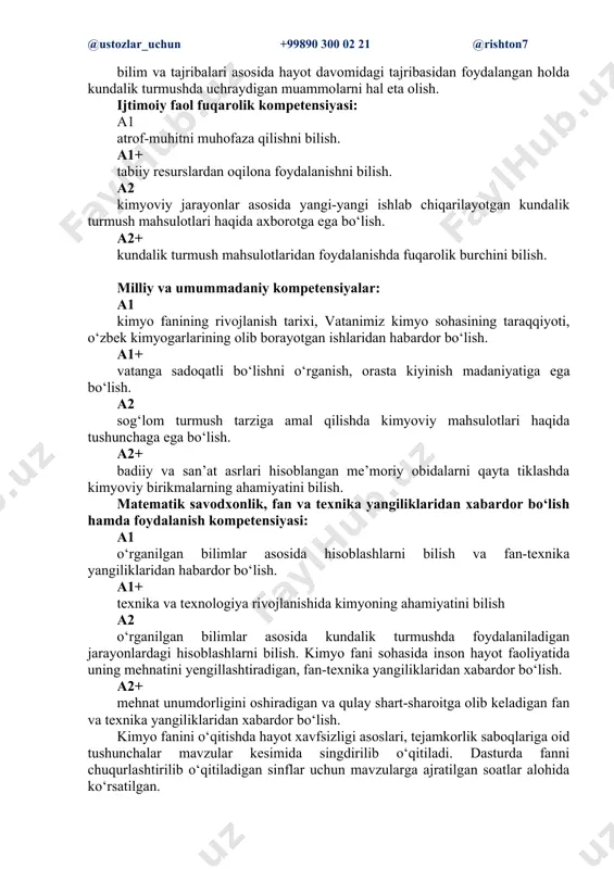 qo‘llash. a1+ ijtimoiy faol fuqarolik kompetensiyasi: a1 atrof-muhitni muhofaza qilish, tabiiy resurslardan oqilona foydalanish. a1+ milliy va umummadaniy kompetensiyalar: a1 kimyo fanining rivojlanish tarixi, vatanimiz kimyo sohasining taraqqiyoti, o‘zbek kimyogarlarining olib borayotgan ishlaridan habardor bo‘lish. a1+ matematik savodxonlik, fan va texnika yangiliklaridan xabardor bo‘lish hamda foydalanish kompetensiyasi: a1 o‘rganilgan bilimlar asosida hisoblashlarni bilish va fan-texnika yangiliklaridan habardor bo‘lish. a1+ o‘rganilgan bilimlar asosida murakkab turdagi hisoblashlarni bilish. i bob. kimyoning asosiy tushuncha va qonunlari (23 soat (a1+: 46 soat)) 1-mavzu: kimyo fanining maqsad va vazifalari. o‘zbekistonda kimyo (1 soat (a1+:2 soat)) kimyoni fan sifatida rivojlanish tarixi, moddiy olamning asosi kimyoviy moddalardir. o‘zbekistondagi kimyogar olimlarning kimyo faniga qo‘shgan hissalari. 2-mavzu: modda va uning xossalari (1 soat (a1+: 2 soat)) tabiatda uchraydigan barcha jismlarni moddalardan tashkil topganligi, ularning bir-biridan farqlash, moddalarning xossalari. laboratoriya tajribasi. fizik xossalari turlicha bo‘lgan moddalar - osh tuzi, suv, spirt, shakar, ichimlik sodasi, aluminiy, rux, temir, mis, oltingugurt, yod …