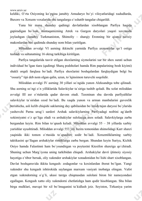 rim bilan to`qnash keladi. miloddan avvalgi 55 – 38 yillarda xarbiy yurishlar uyushtiradi. miloddan avvalgi 553 yili jazira tomonidan shimolidagi karr shaxri yaqinida ikki tomon o`rtasida to`qnashuv sodir bo`ladi. xorazmliklarning xarbiy taktikasini qo`llagan arshakiylar rimliklarga zarba bergan. shundan keyin suriya, kichik osiyo hamda falastinni ham bo`ysundirgan va poytaxtni ktesifon shaxriga qo`chiradi. shuning uchun marg`iyona uning tarkibidan chiqadi. arshakiylar davri ijtimoiy siyosiy hayotiga e`tibor bersak, oliy xukmdor arshakiylar xonadonidan bo`lishi shart xisoblangan. davlat boshqaruvida ikkita kengash: zodagonlar va koxinlardan iborat bo`lgan. yangi xukmdor shu kengash ishtirokida saylangan marxum vasiyati inobatga olingan. vafot etgan xukmdorning o`g`li, ukasi taxtga chiqmasdan sulolani biron bir namoyondasi egallagan. kengash xatto oliy xukmdorni chetlatishga ham qodir hisoblangan. shu bilan birga mulklari, mavqei bir xil bo`lmaganini ta`kidlash joiz. seyiston, tirkaniya yarim mustaqil mulk sifatida o`z pullarini zarb etganlar. xar bir satrapiyada turli xo`jaliklar mavjud bo`lib, davlat xazinasiga soliq to`lab turgan. ishlanadigan yerlar bir necha darajaga bo`linib, ulardan olinadigan …