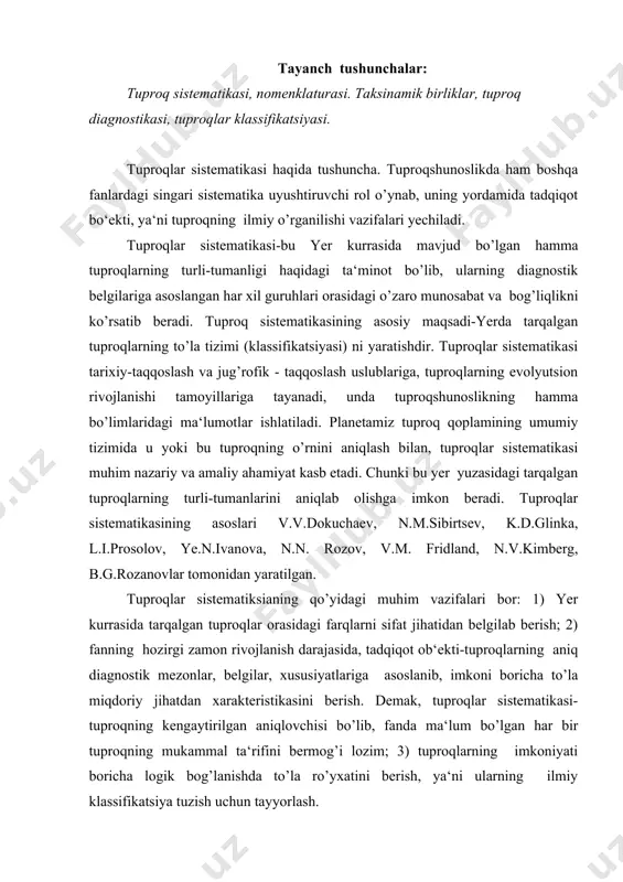 sistematikasi-tuproqning kengaytirilgan aniqlovchisi bo’lib, fanda ma‘lum bo’lgan har bir tuproqning mukammal ta‘rifini bermog’i lozim; 3) tuproqlarning imkoniyati boricha logik bog’lanishda to’la ro’yxatini berish, ya‘ni ularning ilmiy klassifikatsiya tuzish uchun tayyorlash. yuqorida ko’rsatilgan vazifalar tuproqlar sistematikasida tuproqlar nomenklaturasi, taksonomiyasi va diagnostikasi yordami va asosida yechiladi. tuproqlar nomenklaturasi deganda, tuproqlarni xossalariga va klassifikatsiyada tutgan o’rniga qarab ilmiy nomlash tushuniladi. tuproqlarni ilmiy-genetik nomlash asoschilari v.v.dokuchaev va n.m.sibirtsevlar, uning asosiga xalq tilida keng ishlatiladigan so’zlarni olganlar. shu bilan birga bu nomlarda ekologik sharoit ham hisobga olingan. genetik tiplar uchun qora tuproq, podzol qizil tuproq, o’rmonning sur tuproqlari va hokazo nomlar paydo bo’ldi. tuproq tiplarining ayrim nomlari, tuproq yuqori gorizontlarning xususiyatlaridan kelib chiqqan. masalan, sho’rxok, sho’rtob, torfli-gleyli, chirindi-karbonatli tuproqlar va hakozolar shular jumlasidandir. amerika (aqsh)da tuproq nomenklaturasini aniqlashda m.uitni, ularning granulometrik tarkibi va tuproq tarqalgan joyning jug’rofik nomiga tayangan. ana shunday qilib, bu yerda birinchi marta tuproqlar nomlangan va xaritaga tushirilgan. masalan, “vashington qumog’i, vashington …