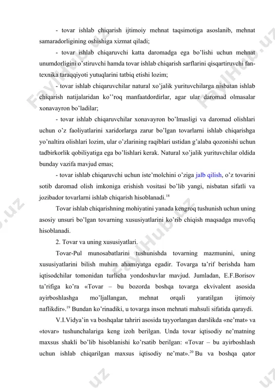 nish uchun uning asosiy unsuri bo’lgan tovarning xususiyatlarini ko’rib chiqish maqsadga muvofiq hisoblanadi. 2. tovar va uning xususiyatlari. tovar-pul munosabatlarini tushunishda tovarning mazmunini, uning xususiyatlarini bilish muhim ahamiyatga egadir. tovarga ta’rif berishda ham iqtisodchilar tomonidan turlicha yondoshuvlar mavjud. jumladan, e.f.borisov ta’rifiga ko’ra «tovar – bu bozorda boshqa tovarga ekvivalent asosida ayirboshlashga mo’ljallangan, mehnat orqali yaratilgan ijtimoiy naflikdir».19 bundan ko’rinadiki, u tovarga inson mehnati mahsuli sifatida qaraydi. v.i.vidya’in va boshqalar tahriri asosida tayyorlangan darslikda «ne’mat» va «tovar» tushunchalariga keng izoh berilgan. unda tovar iqtisodiy ne’matning maxsus shakli bo’lib hisoblanishi ko’rsatib berilgan: «tovar – bu ayirboshlash uchun ishlab chiqarilgan maxsus iqtisodiy ne’mat».20 bu va boshqa qator olimlarning fikrlari asosida ta’kidlash mumkinki, tovar - bu biron-bir naflilikka va qiymatga ega bo’lgan ayirboshlash uchun yaratilgan mehnat mahsuli. yoki, boshqacha aytganda, tovar biron-bir naflilikka (iste’mol qiymatga) va almashuv qiymatiga ega bo’lgan, bozor uchun ishlab chiqariladigan mahsulot yoki xizmatlardir. demak, tovarning ikki xususiyati bor: birinchidan, u …