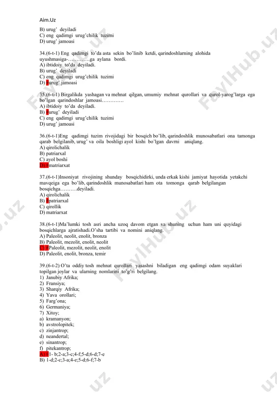jamiyat hayotida yetakchi mavqeiga ega bo’lib, qarindoshlik munosabatlari ham ota tomonga qarab belgilangan bosqichga……….deyiladi. a) qirolichalik b) #patriarxal c) qirollik d) matriarxat 38. (6-t-1)ma’lumki tosh asri ancha uzoq davom etgan va shuning uchun ham uni quyidagi bosqichlarga ajratishadi.o’sha tartibi va nomini aniqlang. a) paleolit, neolit, enolit, bronza b) paleolit, mezolit, enolit, neolit c) #paleolit, mezolit, neolit, enolit d) paleolit, enolit, bronza, temir 39. (6-t-2) o’ta oddiy tosh mehnat qurollari yasashni biladigan eng qadimgi odam suyaklari topilgan joylar va ularning nomlarini to’g’ri belgilang. 1) janubiy afrika; 2) fransiya; 3) sharqiy afrika; 4) yava orollari; 5) farg’ona; 6) germaniya; 7) xitoy; a) kramanyon; b) avstrolopitek; c) zinjantrop; d) neandertal; e) sinantrop; f) pitekantrop; a) #1- b;2-a;3-c;4-f;5-d;6-d;7-e b) 1-d;2-c;3-a;4-e;5-d;6-f;7-b c) 1-c;2-e;3-b;4-a;5-f;6-d;7-f d) 1-a;2-f;3-c;4-b;5-b;6-d;7-e 40. (6-t-2) qadimgi odam manzilgohlari qaysi hududlardan topilgani ma’lum? a) #afrika, osiyo va yevropadan b) afrika, yaponiya va yevropadan c) afrika, osiyo va hindistondan d) afrika, mo’g’iliston va uzoq sharq …
