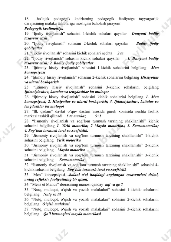 oydalangan holda amalga oshirilishi tushuniladi konseptual 15. .....integratsiya: turli mavzular bir xil muammo bilan shug'ullanayotganini tushuniladi. muammoli 16. .....integratsiya: turli nazariyalarning o'zaro kirib borishi ko'rib chiqiladi. nazariy 17. .....ta’lim orqali umumiy muammolarni hal qilishda turli mutaxassislarning sa'y-harakatlarini birlashtirish, talabalarning qiymat yo'nalishlari va motivatsiyasini hisobga olish mumkin. integratsiyalashgan 18. ...bo'lajak pedagogik kadrlarning pedagogik faoliyatga tayyorgarlik darajasining malaka talablariga mosligini baholash jarayoni pedagogik kvalimetriya 19. “ijodiy rivojlanish” sohasini 1-kichik sohalari qaysilar dunyoni badiiy tasavvur etish 20. “ijodiy rivojlanish” sohasini 2-kichik sohalari qaysilar badiiy ijodiy qobilyatlar 21. “ijodiy rivojlanish” sohasini kichik sohalari nechta 2 ta 22. “ijodiy rivojlanish” sohasini kichik sohalari qaysilar 1. dunyoni badiiy tasavvur etish; 2. badiiy ijodiy qobilyatlar 23. “ijtimoiy hissiy rivojlanish” sohasini 1-kichik sohalarini belgilang men konsepsiyasi 24. “ijtimoiy hissiy rivojlanish” sohasini 2-kichik sohalarini belgilang hissiyotlar va ularni boshqarish 25. “ijtimoiy hissiy rivojlanish” sohasini 3-kichik sohalarini belgilang ijtimoiylashuv, kattalar va tengdoshlar bn muloqot 26. “ijtimoiy hissiy rivojlanish” sohasini kichik …
