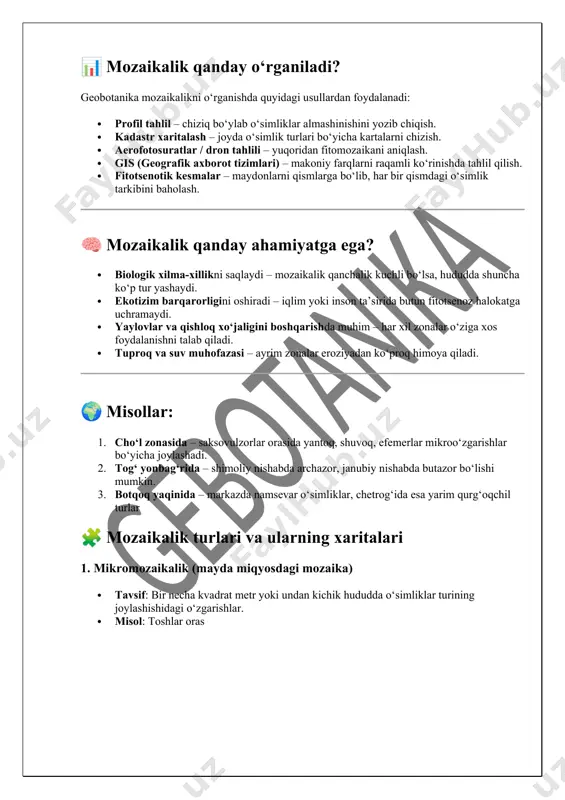 ismlarga bo‘lib, har bir qismdagi o‘simlik tarkibini baholash. 🧠 mozaikalik qanday ahamiyatga ega? · biologik xilma-xillikni saqlaydi – mozaikalik qanchalik kuchli bo‘lsa, hududda shuncha ko‘p tur yashaydi. · ekotizim barqarorligini oshiradi – iqlim yoki inson ta’sirida butun fitotsenoz halokatga uchramaydi. · yaylovlar va qishloq xo‘jaligini boshqarishda muhim – har xil zonalar o‘ziga xos foydalanishni talab qiladi. · tuproq va suv muhofazasi – ayrim zonalar eroziyadan ko‘proq himoya qiladi. 🌍 misollar: 1. cho‘l zonasida – saksovulzorlar orasida yantoq, shuvoq, efemerlar mikroo‘zgarishlar bo‘yicha joylashadi. 2. tog‘ yonbag‘rida – shimoliy nishabda archazor, janubiy nishabda butazor bo‘lishi mumkin. 3. botqoq yaqinida – markazda namsevar o‘simliklar, chetrog‘ida esa yarim qurg‘oqchil turlar 🧩 mozaikalik turlari va ularning xaritalari 1. mikromozaikalik (mayda miqyosdagi mozaika) · tavsif: bir necha kvadrat metr yoki undan kichik hududda o‘simliklar turining joylashishidagi o‘zgarishlar. · misol: toshlar oras