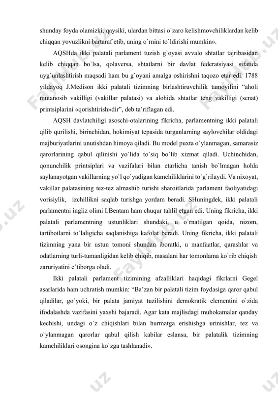 ki palatali parlamentning ustunliklari shundaki, u o`rnatilgan qoida, nizom, tartibotlarni to`laligicha saqlanishiga kafolat beradi. uning fikricha, ikki palatali tizimning yana bir ustun tomoni shundan iboratki, u manfaatlar, qarashlar va odatlarning turli-tumanligidan kelib chiqib, masalani har tomonlama ko`rib chiqish zaruriyatini e’tiborga oladi. ikki palatali parlament tizimining afzalliklari haqidagi fikrlarni gegel asarlarida ham uchratish mumkin: “ba’zan bir palatali tizim foydasiga qaror qabul qiladilar, go`yoki, bir palata jamiyat tuzilishini demokratik elementini o`zida ifodalashda vazifasini yaxshi bajaradi. agar kata majlisdagi muhokamalar qanday kechishi, undagi o`z chiqishlari bilan hurmatga erishishga urinishlar, tez va o`ylanmagan qarorlar qabul qilish kabilar eslansa, bir palatalik tizimning kamchiliklari osongina ko`zga tashlanadi». xx asr ilg`or mamlakatlarda fuqarolik jamiyati va huquqiy davlat barpo etilishi bilan xarakterlandi. bunday jamiyat qurishda qonun chiqaruvchi hokimiyatni isloh etish va yanada takomillashtirish muhim ahamiyat kasb etdi. jumladan, hokimiyatni demokratlashtirishning muhim omili, jamiyatdagi ijtimoiy tabaqalarning iroda va manfaatlarini kengroq va chuqurroq ifodalash vositasi bo`lgan ikki palatali parlamentlar demokratlashtirish …