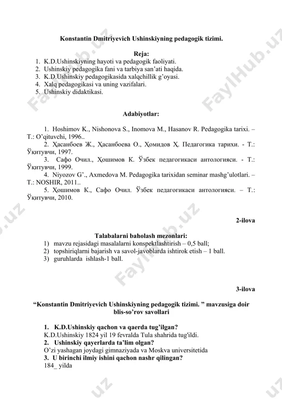 оvа m., hаsаnоv r. pеdаgоgikа tаriхi. – t.: o’qituvchi, 1996.. 2. ҳасанбоев ж., ҳасанбоева о., ҳомидов ҳ. педагогика тарихи. - т.: ўқитувчи, 1997. 3. сафо очил., ҳошимов к. ўзбек педагогикаси антологияси. - т.: ўқитувчи, 1999. 4. niyozov g’., axmedova m. pedagogika tarixidan seminar mashg’ulotlari. – t.: noshir, 2011.. 5. ҳошимов к., сафо очил. ўзбек педагогикаси антологияси. – т.: ўқитувчи, 2010. 2-ilоvа tаlаbаlаrni bаhоlаsh mеzоnlаri: 1) mаvzu rеjаsidаgi mаsаlаlаrni kоnspеktlаshtirish – 0,5 bаll; 2) tоpshiriqlаrni bаjаrish vа sаvоl-jаvоblаrdа ishtirоk etish – 1 bаll. 3) guruhlarda ishlash-1 ball. 3-ilоvа “konstantin dmitriyevich ushinskiyning pedagogik tizimi. ” mаvzusigа dоir blis-so’rоv sаvоllаri 1. k.d.ushinskiy qachon va qaerda tug’ilgan? k.d.ushinskiy 1824 yil 19 fevralda tula shahrida tug'ildi. 2. ushinskiy qayerlarda ta’lim olgan? o’zi yashagan joydagi gimnaziyada va moskva universitetida 3. u birinchi ilmiy ishini qachon nashr qilingan? 184_ yilda 4. 1849 yilda ushinskiy nima sababdan o’z lavozimidan chetlashtirildi? rus hukumati professorlarning o’z leksiyalarini va undagi ko’chirmalarini …