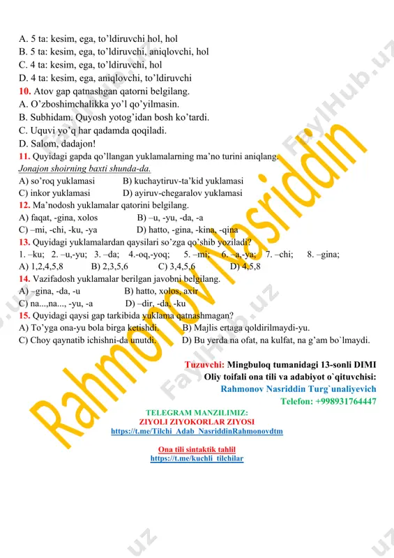 sim, ega, to’ldiruvchi, aniqlovchi, hol c. 4 ta: kesim, ega, to’ldiruvchi, hol d. 4 ta: kesim, ega, aniqlovchi, to’ldiruvchi 10. atov gap qatnashgan qatorni belgilang. a. o’zboshimchalikka yo’l qo’yilmasin. b. subhidam. quyosh yotog’idan bosh ko’tardi. c. uquvi yo’q har qadamda qoqiladi. d. salom, dadajon! 11. quyidagi gapda qo’llangan yuklamalarning ma’no turini aniqlang. jonajon shoirning baxti shunda-da. a) so’roq yuklamasi b) kuchaytiruv-ta’kid yuklamasi c) inkor yuklamasi d) ayiruv-chegaralov yuklamasi 12. ma’nodosh yuklamalar qatorini belgilang. a) faqat, -gina, xolos b) –u, -yu, -da, -a c) –mi, -chi, -ku, -ya d) hatto, -gina, -kina, -qina 13. quyidagi yuklamalardan qaysilari so’zga qo’shib yoziladi? 1. –ku; 2. –u,-yu; 3. –da; 4.-oq,-yoq; 5. –mi; 6. –a,-ya; 7. –chi; 8. –gina; a) 1,2,4,5,8 b) 2,3,5,6 c) 3,4,5,6 d) 4,5,8 14. vazifadosh yuklamalar berilgan javobni belgilang. a) –gina, -da, -u b) hatto, xolos, axir c) na...,na..., -yu, -a d) –dir, -da, -ku 15. quyidagi qaysi gap tarkibida yuklama …